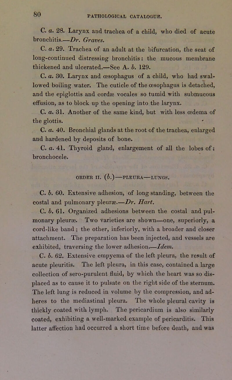 PATHOLOGICAL CATALOGUE. C. a. 28. Larynx and trachea of a child, who died of acute bronchitis.—Dr. Graves. C. a. 29. Trachea of an adult at the bifurcation, the seat of long-continued distressing bronchitis: the mucous membrane thickened and ulcerated.—See A. b. 129. C. a. 30. Larynx and oesophagus of a child, who had swal- lowed boiling water. The cuticle of the oesophagus is detached, and the epiglottis and cordee vocales so tumid with submucous effusion, as to block up the opening into the larynx. C. a. 31. Another of the same kind, but with less oedema of the glottis. C. a. 40. Bronchial glands at the root of the trachea, enlarged and hardened by deposits of bone. C. a. 41. Thyroid gland, enlargement of all the lobes of; bronchocele. ORDER II. (5.) PLEURA LUNGS. C. b. 60. Extensive adhesion, of long standing, between the costal and pulmonary pleurae.—Dr. Hart. C. b. 61. Organized adhesions between the costal and pul- monary pleurae. Two varieties are shown—one, superiorly, a cord-like band ; the other, inferiorly, with a broader and closer attachment. The preparation has been injected, and vessels are exhibited, traversing the lower adhesion—Idem. C. b. 62. Extensive empyema of the left pleura, the result of acute pleuritis. The left pleura, in this case, contained a large collection of sero-purulent fluid, by which the heart was so dis- placed as to cause it to pulsate on the right side of the sternum. The left lung is reduced in volume by the compression, and ad- heres to the mediastinal pleura. The whole pleural cavity is thickly coated with lymph. The pericardium is also similarly coated, exhibiting a well-marked example of pericarditis. This latter affection had occurred a short time before death, and was