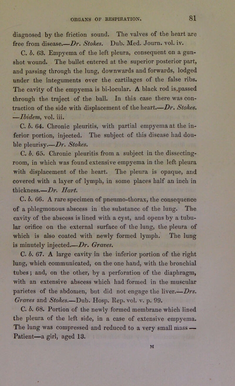 diagnosed by the friction sound. The valves of the heart are free from disease.—Dr. Stokes. Dub. Med. Journ. vol. iv. C. b. 63. Empyema of the left pleura, consequent on a gun- shot wound. The bullet entered at the superior posterior part, and passing through the lung, downwards and forwards, lodged under the integuments over the cartilages of the false ribs. The cavity of the empyema is bi-locular. A black rod is.passed through the traject of the ball. In this case there was con- traction of the side with displacement of the heart.—Dr. Stokes. —Ibidem, vol. iii. C. b. 64. Chronic pleuritis, with partial empyema at the in- ferior portion, injected. The subject of this disease had dou- ble pleurisy—Dr. Stokes. C. b. 65. Chronic pleuritis from a subject in the dissecting- room, in which was found extensive empyema in the left pleura with displacement of the heart. The pleura is opaque, and covered with a layer of lymph, in some places half an inch in thickness.—Dr. Hart. C. b. 66. A rare specimen of pneumo-thorax, the consequence of a phlegmonous abscess in the substance of the lung. The cavity of the abscess is lined with a cyst, and opens by a tubu- lar orifice on the external surface of the lung, the pleura of which is also coated with newly formed lymph. The lung is minutely injected—Dr. Graves. C. b. 67. A large cavity in the inferior portion of the right lung, which communicated, on the one hand, with the bronchial tubes; and, on the other, by a perforation of the diaphragm, with an extensive abscess which had formed in the muscular parietes of the abdomen, but did not engage the liver.—Drs. Graves and Stokes—Dub. Hosp. Rep. vol. v. p. 99. C. b. 68. Portion of the newly formed membrane which lined the pleura of the left side, in a case of extensive empyema. The lung was compressed and reduced to a very small mass — Patient—a girl, aged 13. M