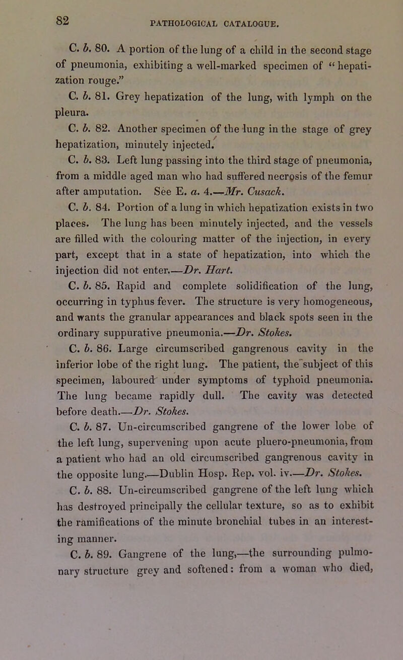 C. b. 80. A portion of the lung of a child in the second stage of pneumonia, exhibiting a well-marked specimen of “ hepati- zation rouge.” C. b. 81. Grey hepatization of the lung, with lymph on the pleura. C. b. 82. Another specimen of the lung in the stage of grey hepatization, minutely injected. C. b. 83. Left lung passing into the third stage of pneumonia, from a middle aged man who had suffered necrosis of the femur after amputation. See E. a. 4.—Mr. Cusack. C. b. 84. Portion of a lung in which hepatization exists in two places. The lung has been minutely injected, and the vessels are filled with the colouring matter of the injection, in every part, except that in a state of hepatization, into which the injection did not enter.—Dr. Hart. C. b. 85. Rapid and complete solidification of the lung, occurring in typhus fever. The structure is very homogeneous, and wants the granular appearances and black spots seen in the ordinary suppurative pneumonia.—Dr. Stokes. C. b. 86. Large circumscribed gangrenous cavity in the inferior lobe of the right lung. The patient, the subject of this specimen, laboured under symptoms of typhoid pneumonia. The lung became rapidly dull. The cavity was detected before death.—Dr. Stokes. C. b. 87. Un-circumscribed gangrene of the lower lobe of the left lung, supervening upon acute pluero-pneumonia, from a patient who had an old circumscribed gangrenous cavity in the opposite lung Dublin Hosp. Rep. vol. iv—Dr. Stokes. C. b. 88. Un-circumscribed gangrene of the left lung which has destroyed principally the cellular texture, so as to exhibit the ramifications of the minute bronchial tubes in an interest- ing manner. C. b. 89. Gangrene of the lung,—the surrounding pulmo- nary structure grey and softened: from a woman who died,