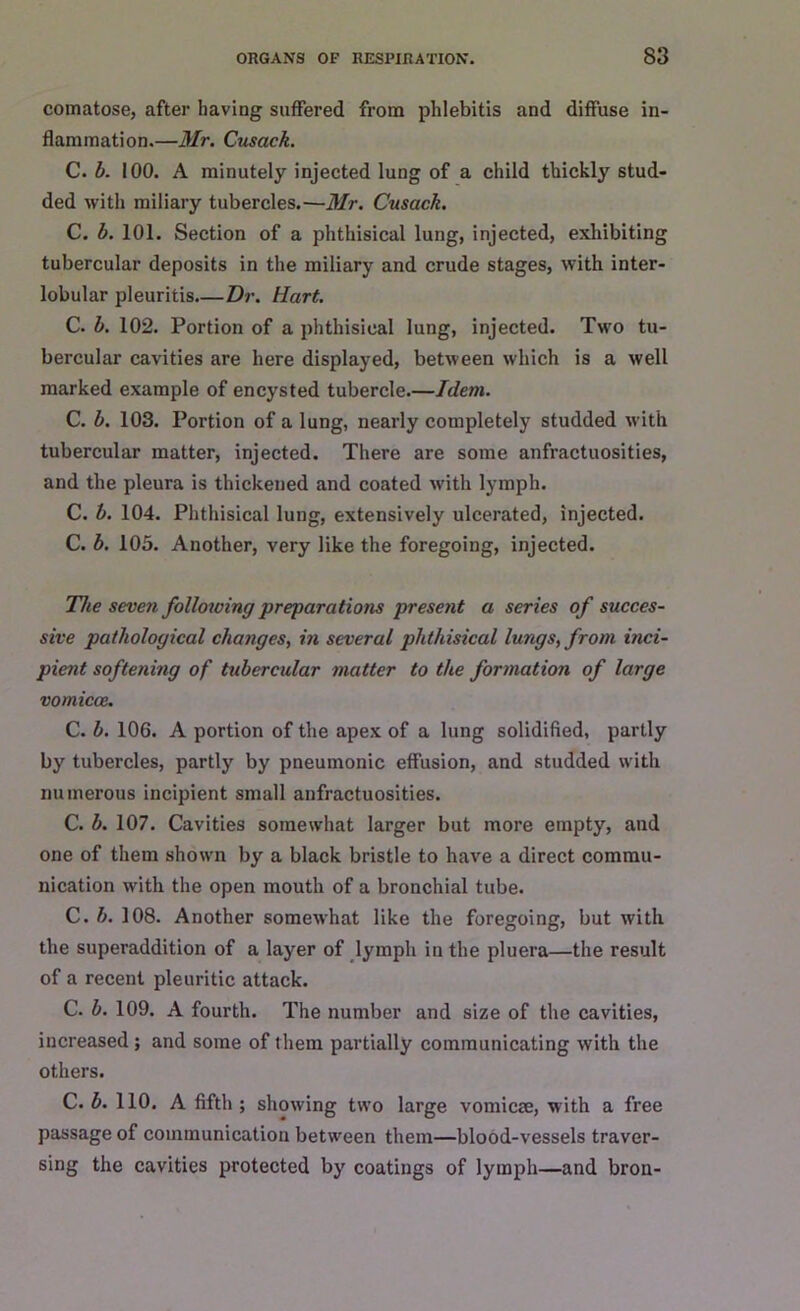 comatose, after having suffered from phlebitis and diffuse in- flammation.—Mr. Cusack. C. b. 100. A minutely injected lung of a child thickly stud- ded with miliary tubercles.—Mr. Cusack. C. b. 101. Section of a phthisical lung, injected, exhibiting tubercular deposits in the miliary and crude stages, with inter- lobular pleuritis.—Dr. Hart. C. b. 102. Portion of a phthisical lung, injected. Two tu- bercular cavities are here displayed, between which is a well marked example of encysted tubercle.—Idem. C. b. 103. Portion of a lung, nearly completely studded with tubercular matter, injected. There are some anfractuosities, and the pleura is thickened and coated with lymph. C. b. 104. Phthisical lung, extensively ulcerated, injected. C. b. 105. Another, very like the foregoing, injected. The seven following preparations present a series of succes- sive pathological changes, in several phthisical lungs, from inci- pient softening of tubercular matter to the formation of large vomicce. C. b. 106. A portion of the apex of a lung solidified, partly by tubercles, partly by pneumonic effusion, and studded with numerous incipient small anfractuosities. C. b. 107. Cavities somewhat larger but more empty, and one of them shown by a black bristle to have a direct commu- nication with the open mouth of a bronchial tube. C. b. 108. Another somewhat like the foregoing, but with the superaddition of a layer of lymph in the pluera—the result of a recent pleuritic attack. C. b. 109. A fourth. The number and size of the cavities, increased; and some of them partially communicating with the others. C. b. 110. A fifth; showing two large vomicae, with a free passage of communication between them—blood-vessels traver- sing the cavities protected by coatings of lymph—and bron-