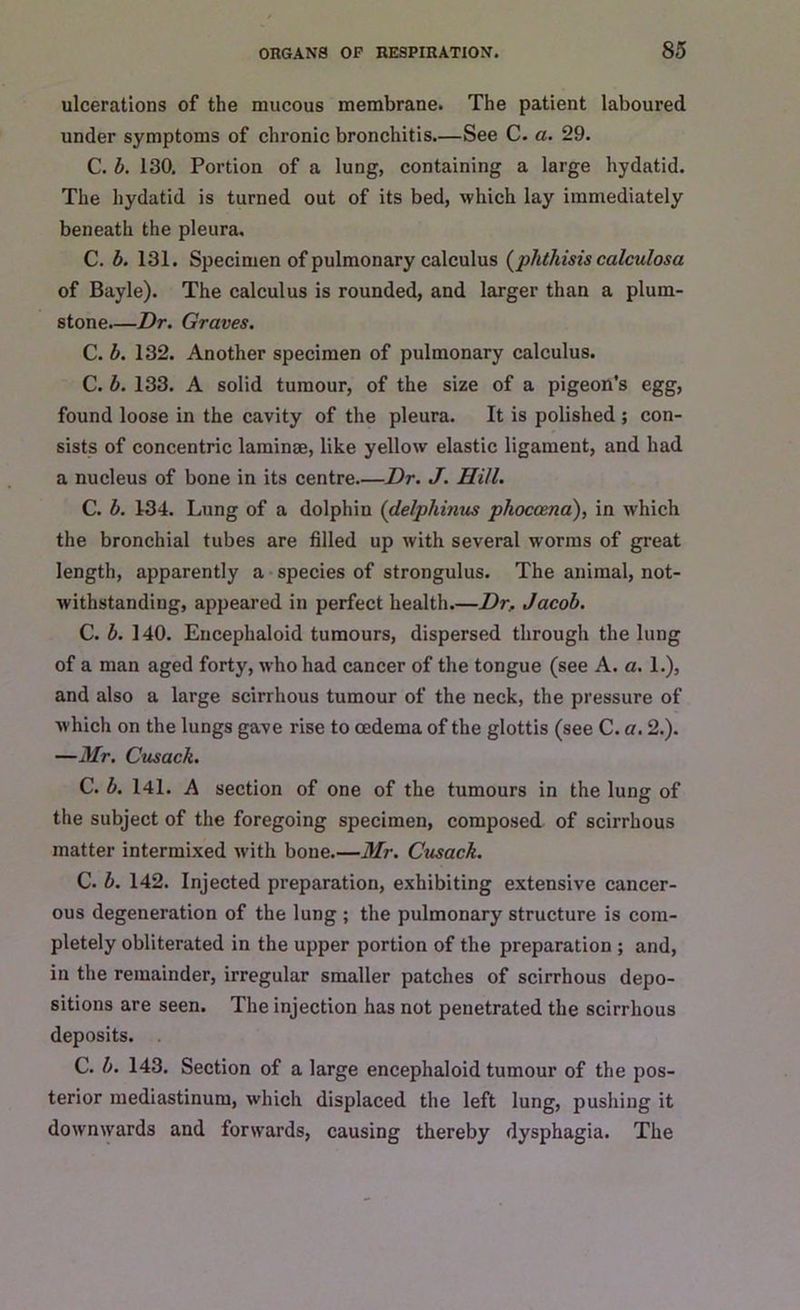 ulcerations of the mucous membrane. The patient laboured under symptoms of chronic bronchitis—See C. a. 29. C. b. 130. Portion of a lung, containing a large hydatid. The hydatid is turned out of its bed, which lay immediately beneath the pleura. C. b. 131. Specimen of pulmonary calculus (phthisis calculosa of Bayle). The calculus is rounded, and larger than a plum- stone.—Dr. Graves. C. b. 132. Another specimen of pulmonary calculus. C. b. 133. A solid tumour, of the size of a pigeon's egg, found loose in the cavity of the pleura. It is polished ; con- sists of concentric laminae, like yellow elastic ligament, and had a nucleus of bone in its centre Dr. J. Hill. C. b. 134. Lung of a dolphin (delpliinus phocoena), in w'hich the bronchial tubes are filled up with several worms of great length, apparently a species of strongulus. The animal, not- withstanding, appeared in perfect health.—Dr.. Jacob. C. b. 140. Encephaloid tumours, dispersed through the lung of a man aged forty, who had cancer of the tongue (see A. a. 1.), and also a large scirrhous tumour of the neck, the pressure of which on the lungs gave rise to oedema of the glottis (see C. a. 2.). —Mr. Cusack. C. b. 141. A section of one of the tumours in the lung of the subject of the foregoing specimen, composed of scirrhous matter intermixed with bone.—Mr. Cusack. C. b. 142. Injected preparation, exhibiting extensive cancer- ous degeneration of the lung ; the pulmonary structure is com- pletely obliterated in the upper portion of the preparation ; and, in the remainder, irregular smaller patches of scirrhous depo- sitions are seen. The injection has not penetrated the scirrhous deposits. . C. b. 143. Section of a large encephaloid tumour of the pos- terior mediastinum, which displaced the left lung, pushing it downwards and forwards, causing thereby dysphagia. The