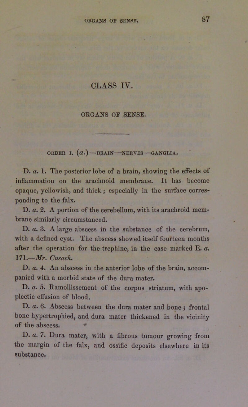 CLASS IV. ORGANS OF SENSE. ORDER I. (a.) BRAIN NERVES GANGLIA. D. a. 1. The posterior lobe of a brain, showing the effects of inflammation on the arachnoid membrane. It has become opaque, yellowish, and thick; especially in the surface corres- ponding to the falx. D. a. 2. A portion of the cerebellum, with its arachroid mem- brane similarly circumstanced. D. a. 3. A large abscess in the substance of the cerebrum, with a defined cyst. The abscess showed itself fourteen months after the operation for the trephine, in the case marked E. a. 171.—Mr. Cusack. D. a. 4. An abscess in the anterior lobe of the brain, accom- panied with a morbid state of the dura mater. D. a. 5. Ramollissement of the corpus striatum, with apo- plectic effusion of blood. D. a. 6. Abscess between the dura mater and bone ; frontal bone hypertrophied, and dura mater thickened in the vicinity of the abscess. * D. a. 7. Dura mater, with a fibrous tumour growing from the margin of the falx, and ossific deposits elsewhere in its substance.
