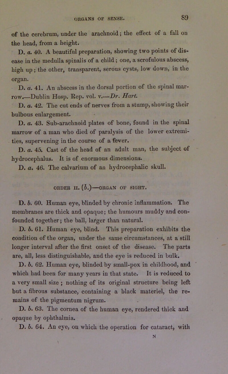 of the cerebrum, under the arachnoid; the effect of a fall on the head, from a height. D. a. 40. A beautiful preparation, showing two points of dis- ease in the medulla spinalis of a child; one, a scrofulous abscess, high up; the other, transparent, serous cysts, low down, in the organ. D. a. 41. An abscess in the dorsal portion of the spinal mar- row.—Dublin Hosp. Rep. vol. v.—Dr. Hart. D. a. 42. The cut ends of nerves from a stump, showing their bulbous enlargement. D. a. 43. Sub-arachnoid plates of bone, found in the spinal marrow of a man who died of paralysis of the lower extremi- ties, supervening in the course of a fever. D. a. 45. Cast of the head of an adult man, the subject of hydrocephalus. It is of enormous dimensions. D. a. 46. The calvarium of an hydrocephalic skull. ORDER II. (5.) ORGAN OF SIGHT. D. b. 60. Human eye, blinded by chronic inflammation. The membranes are thick and opaque; the humours muddy and con- founded together; the ball, larger than natural. D. b. 61. Human eye, blind. This preparation exhibits the condition of the organ, under the same circumstances, at a still longer interval after the first onset of the disease. The parts are, all, less distinguishable, and the eye is reduced in bulk. D. b. 62. Human eye, blinded by small-pox in childhood, and which had been for many years in that state. It is reduced to a very small size ; nothing of its original structure being left but a fibrous substance, containing a black materiel, the re- mains of the pigmentum nigrum. D. b. 63. The cornea of the human eye, rendered thick and opaque by ophthalmia. D. b. 64. An eye, on which the operation for cataract, with N