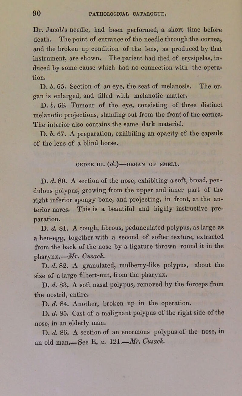 Dr. Jacob’s needle, had been performed, a short time before death. The point of entrance of the needle through the cornea, and the broken up condition of the lens, as produced by that instrument, are shown. The patient had died of erysipelas, in- duced by some cause which had no connection with the opera- tion. D. b. 65. Section of an eye, the seat of melanosis. The or- gan is enlarged, and filled with melanotic matter. D. b. 66. Tumour of the eye, consisting of three distinct melanotic projections, standing out from the front of the cornea. The interior also contains the same dark materiel. D. b. 67. A preparation, exhibiting an opacity of the capsule of the lens of a blind horse. ORDER III. (d.)—ORGAN OP SMELL. D. d. 80. A section of the nose, exhibiting a soft, broad, pen- dulous polypus, growing from the upper and inner part of the right inferior spongy bone, and projecting, in front, at the an- terior nares. This is a beautiful and highly instructive pre- paration. D. d. 81. A tough, fibrous, pedunculated polypus, as large as a hen-egg, together with a second of softer texture, extracted from the back of the nose by a ligature thrown round it in the pharynx.—Mr. Cusack. D. d. 82. A granulated, mulberry-like polypus, about the size of a large filbert-nut, from the pharynx. D. d. 83. A soft nasal polypus, removed by the forceps from the nostril, entire. D. d. 84. Another, broken up in the operation. D. d. 85. Cast of a malignant polypus of the right side of the nose, in an elderly man. D. d. 86. A section of an enormous polypus of the nose, in an old man See E. a. 121—Mr. Cusack.