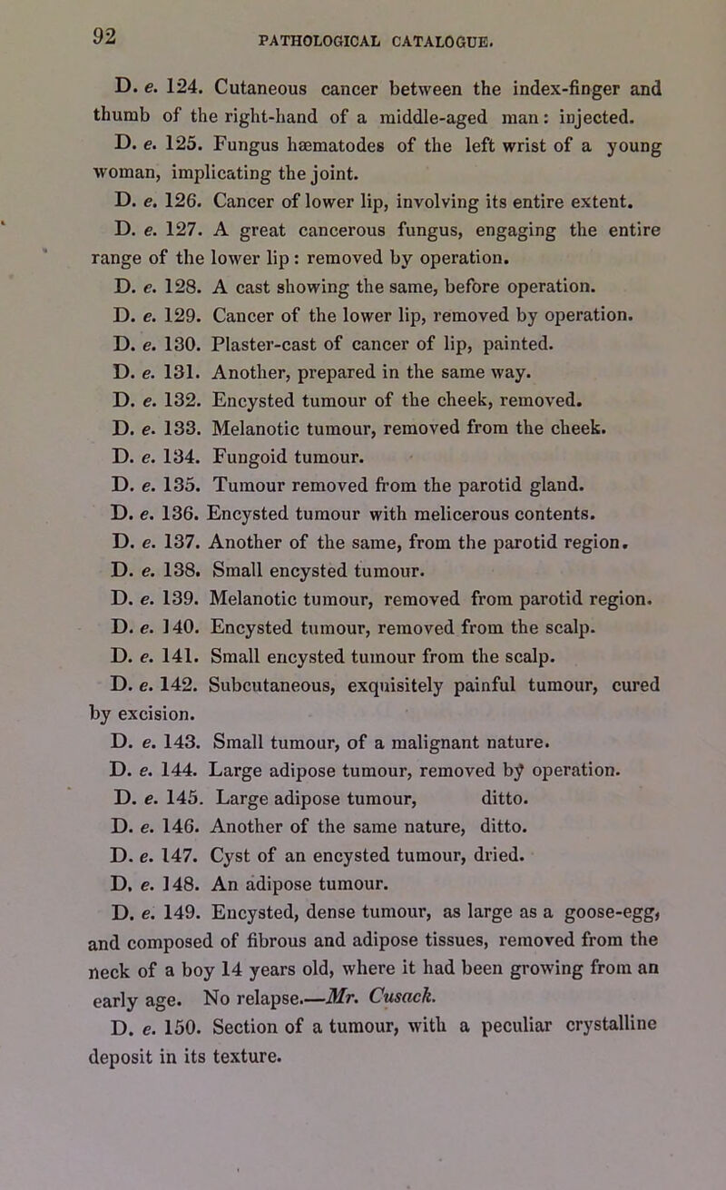 D. e. 124. Cutaneous cancer between the index-finger and thumb of the right-hand of a middle-aged man: injected. D. e. 125. Fungus haematodes of the left wrist of a young woman, implicating the joint. D. e. 126. Cancer of lower lip, involving its entire extent. D. e. 127. A great cancerous fungus, engaging the entire range of the lower lip: removed by operation. D. e. 128. A cast showing the same, before operation. D. e. 129. Cancer of the lower lip, removed by operation. D. e. 130. Plaster-cast of cancer of lip, painted. D. e. 131. Another, prepared in the same way. D. e. 132. Encysted tumour of the cheek, removed. D. e. 133. Melanotic tumour, removed from the cheek. D. e. 134. Fungoid tumour. D. e. 135. Tumour removed from the parotid gland. D. e. 136. Encysted tumour with melicerous contents. D. e. 137. Another of the same, from the parotid region. D. e. 138. Small encysted tumour. D. e. 139. Melanotic tumour, removed from parotid region. D. e. 140. Encysted tumour, removed from the scalp. D. e. 141. Small encysted tumour from the scalp. D. e. 142. Subcutaneous, exquisitely painful tumour, cured by excision. D. e. 143. Small tumour, of a malignant nature. D. e. 144. Large adipose tumour, removed by operation. D. e. 145. Large adipose tumour, ditto. D. e. 146. Another of the same nature, ditto. D. e. 147. Cyst of an encysted tumour, dried. D. e. 148. An adipose tumour. D. e. 149. Encysted, dense tumour, as large as a goose-egg, and composed of fibrous and adipose tissues, removed from the neck of a boy 14 years old, where it had been growing from an early age. No relapse—Mr. Cusack. D. e. 150. Section of a tumour, with a peculiar crystalline deposit in its texture.