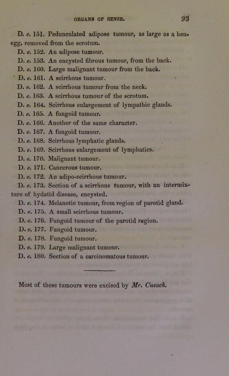 D. e. 151. Pedunculated adipose tumour, as large as a hen. egg, removed from the scrotum. D. e. 152. An adipose tumour. D. e. 153. An encysted fibrous tumour, from the back. D. e. 160. Large malignant tumour from the back. D. e. 161. A scirrhous tumour. D. e. 162. A scirrhous tumour from the neck. D. e. 163. A scirrhous tumour of the scrotum. D. e. 164. Scirrhous enlargement of lympathic glands. D. e. 165. A fungoid tumour. D. e. 166. Another of the same character. D. e. 167. A fungoid tumour. D. e. 168. Scirrhous lymphatic glands. D. e. 169. Scirrhous enlargement of lymphatics. D. e. 170. Malignant tumour. D. e. 171. Cancerous tumour. D. e. 172. An adipo-scirrhous tumour. D. e. 173. Section of a scirrhous tumour, with an intermix- ture of hydatid disease, encysted. D. e. 174. Melanotic tumour, from region of parotid gland. D. e. 175. A small scirrhous tumour. D. e. 176. Fungoid tumour of the parotid region. D. e. 177. Fungoid tumour. D. e. 178. Fungoid tumour. D. e. 179. Large malignant tumour. D. e. 180. Section of a carcinomatous tumour. Most of these tumours were excised by Mr. Cusack.
