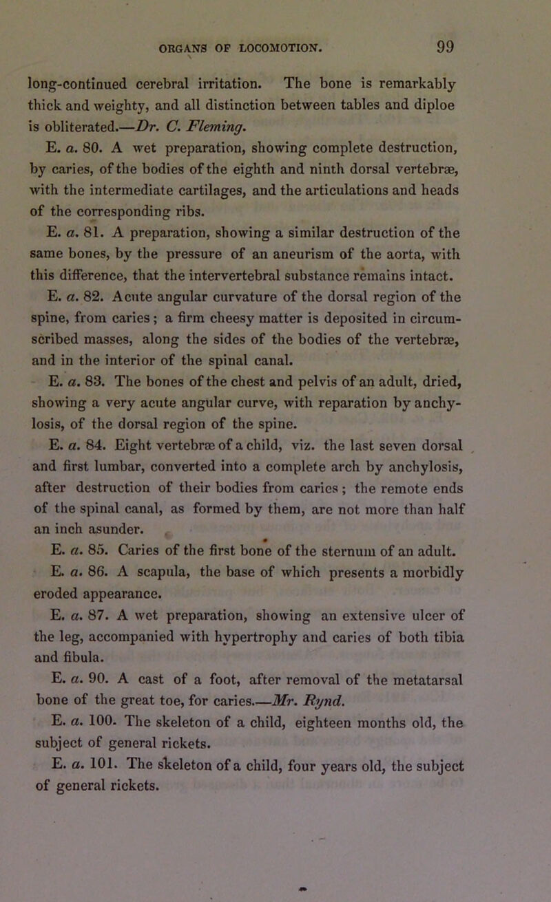 long-continued cerebral irritation. The bone is remarkably thick and weighty, and all distinction between tables and diploe is obliterated Dr. C. Fleming. E. a. 80. A wet preparation, showing complete destruction, by caries, of the bodies of the eighth and ninth dorsal vertebrae, with the intermediate cartilages, and the articulations and heads of the corresponding ribs. E. a. 81. A preparation, showing a similar destruction of the same bones, by the pressure of an aneurism of the aorta, with this difference, that the intervertebral substance remains intact. E. a. 82. Acute angular curvature of the dorsal region of the spine, from caries; a firm cheesy matter is deposited in circum- scribed masses, along the sides of the bodies of the vertebrae, and in the interior of the spinal canal. E. a. 83. The bones of the chest and pelvis of an adult, dried, showing a very acute angular curve, with reparation by anchy- losis, of the dorsal region of the spine. E. a. 84. Eight vertebrae of a child, viz. the last seven dorsal and first lumbar, converted into a complete arch by anchylosis, after destruction of their bodies from caries ; the remote ends of the spinal canal, as formed by them, are not more than half an inch asunder. E. a. 85. Caries of the first bone of the sternum of an adult. E. a. 86. A scapula, the base of which presents a morbidly eroded appearance. E. a. 87. A wet preparation, showing an extensive ulcer of the leg, accompanied with hypertrophy and caries of both tibia and fibula. E. a. 90. A cast of a foot, after removal of the metatarsal bone of the great toe, for caries—Mr. Rynd. E. a. 100. The skeleton of a child, eighteen months old, the subject of general rickets. E. a. 101. The skeleton of a child, four years old, the subject of general rickets.