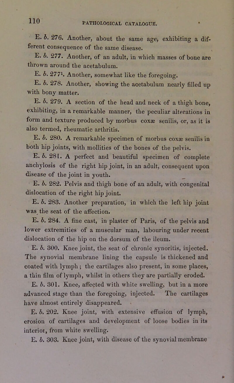 PATHOLOGICAL CATALOGUE. E. b. 276. Another, about the same age, exhibiting a dif- ferent consequence of the same disease. E. b. 277. Another, of an adult, in which masses of bone are thrown around the acetabulum. E. b. 2771. Another, somewhat like the foregoing. E. b. 278. Another, showing the acetabulum nearly filled up with bony matter. E. b. 279. A section of the head and neck of a thigh bone, exhibiting, in a remarkable manner, the peculiar alterations in form and texture produced by morbus coxae senilis, or, as it is also termed, rheumatic arthritis. E. b. 280. A remarkable specimen of morbus coxae senilis in both hip joints, with mollities of the bones of the pelvis. E. b. 281. A perfect and beautiful specimen of complete anchylosis of the right hip joint, in an adult, consequent upon disease of the joint in youth. E. b. 282. Pelvis and thigh bone of an adult, with congenital dislocation of the right hip joint. E. b. 283. Another preparation, in which the left hip joint was the seat of the affection. E. b. 284. A fine cast, in plaster of Paris, of the pelvis and lower extremities of a muscular man, labouring under recent dislocation of the hip on the dorsum of the ileum. E. b. 300. Knee joint, the seat of chronic synoritis, injected. The synovial membrane lining the capsule is thickened and coated with lymph; the cartilages also present, in some places, a thin film of lymph, whilst in others they are partially eroded. E. b. 301. Knee, affected with white swelling, but in a more advanced stage than the foregoing, injected. The cartilages have almost entirely disappeared. E. b. 202. Knee joint, with extensive effusion of lymph, erosion of cartilages and development of loose bodies in its interior, from white swelling. E. b. 303. Knee joint, with disease of the synovial membrane