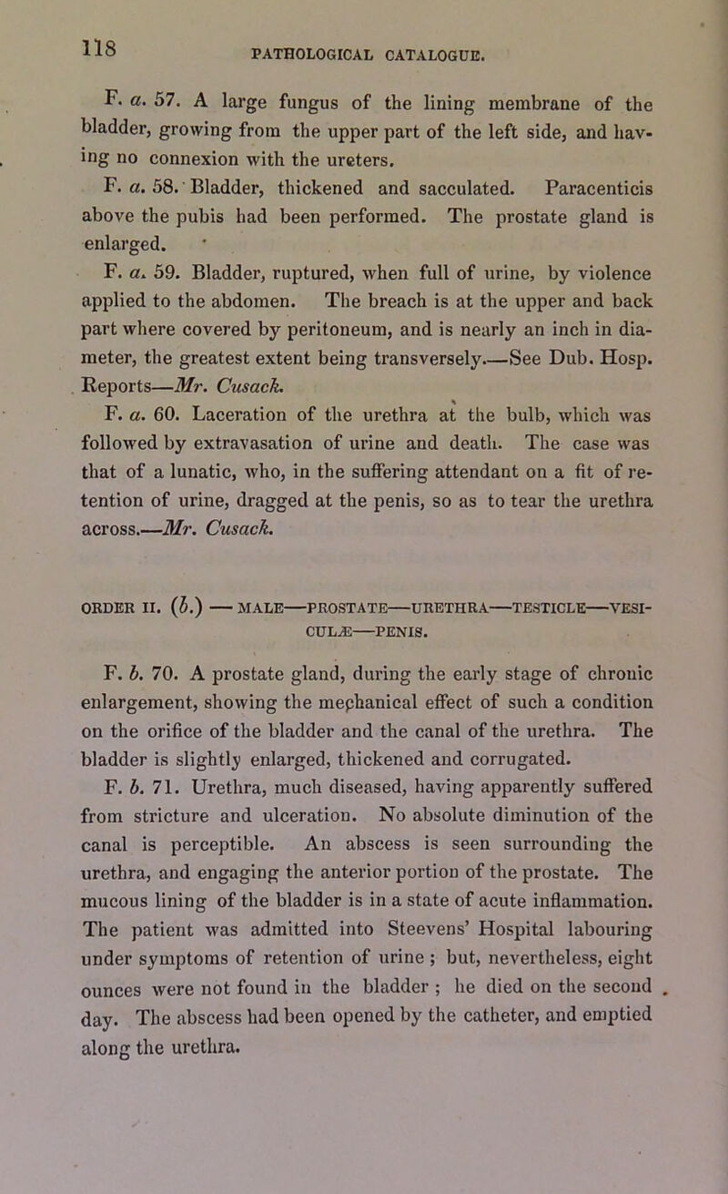 PATHOLOGICAL CATALOGUE. F. a. 57. A large fungus of the lining membrane of the bladder, growing from the upper part of the left side, and hav- ing no connexion with the ureters. F. «. 58. Bladder, thickened and sacculated. Paracenticis above the pubis had been performed. The prostate gland is enlarged. F. a. 59. Bladder, ruptured, when full of urine, by violence applied to the abdomen. The breach is at the upper and back part where covered by peritoneum, and is nearly an inch in dia- meter, the greatest extent being transversely See Dub. Hosp. Reports—Mr. Cusack. \ F. a. 60. Laceration of the urethra at the bulb, which was followed by extravasation of urine and death. The case was that of a lunatic, who, in the suffering attendant on a fit of re- tention of urine, dragged at the penis, so as to tear the urethra across.—Mr. Cusack. ORDER II. (b.) MALE PROSTATE URETHRA TESTICLE VESI- CULAR PENIS. F. b. 70. A prostate gland, during the early stage of chronic enlargement, showing the mephanical effect of such a condition on the orifice of the bladder and the canal of the urethra. The bladder is slightly enlarged, thickened and corrugated. F. b. 71. Urethra, much diseased, having apparently suffered from stricture and ulceration. No absolute diminution of the canal is perceptible. An abscess is seen surrounding the urethra, and engaging the anterior portion of the prostate. The mucous lining of the bladder is in a state of acute inflammation. The patient was admitted into Steevens’ Hospital labouring under symptoms of retention of urine ; but, nevertheless, eight ounces were not found in the bladder ; he died on the second . day. The abscess had been opened by the catheter, and emptied along the urethra.