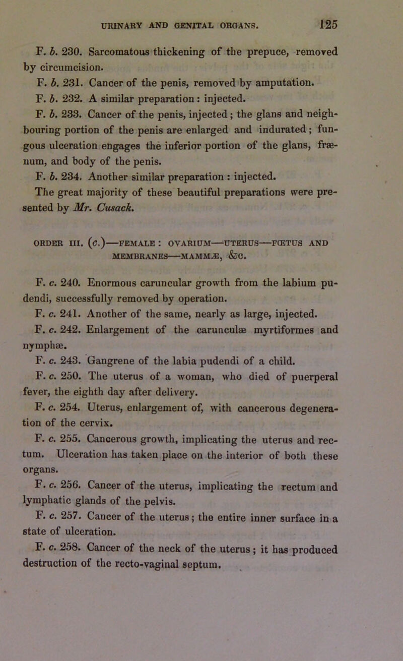 F. b. 230. Sarcomatous thickening of the prepuce, removed by circumcision. F. b. 231. Cancer of the penis, removed by amputation. F. b. 232. A similar preparation : injected. F. b. 233. Cancer of the penis, injected; the glans and neigh- bouring portion of the penis are enlarged and indurated; fun- gous ulceration engages the inferior portion of the glans, frae- uum, and body of the penis. F. b. 234. Another similar preparation : injected. The great majority of these beautiful preparations were pre- sented by Mr. Cusack. ORDER III. (c.) FEMALE : OVARIUM UTERUS FOETUS AND MEMBRANES MAMMAS, &C. F. c. 240. Enormous caruncular growth from the labium pu- dendi, successfully removed by operation. F. c. 241. Another of the same, nearly as large, injected. F. c. 242. Enlargement of the carunculae myrtiformes and nymphae. F. c. 243. Gangrene of the labia pudendi of a child. F. c. 250. The uterus of a woman, who died of puerperal fever, the eighth day after delivery. F. c. 254. Uterus, enlargement of, with cancerous degenera- tion of the cervix. F. c. 255. Cancerous growth, implicating the uterus and rec- tum. Ulceration has taken place on the interior of both these organs. F. c. 256. Cancer of the uterus, implicating the rectum and lymphatic glands of the pelvis. F. c. 257. Cancer of the uterus; the entire inner surface in a state of ulceration. F. c. 258. Cancer of the neck of the uterus; it has produced destruction of the recto-vaginal septum.