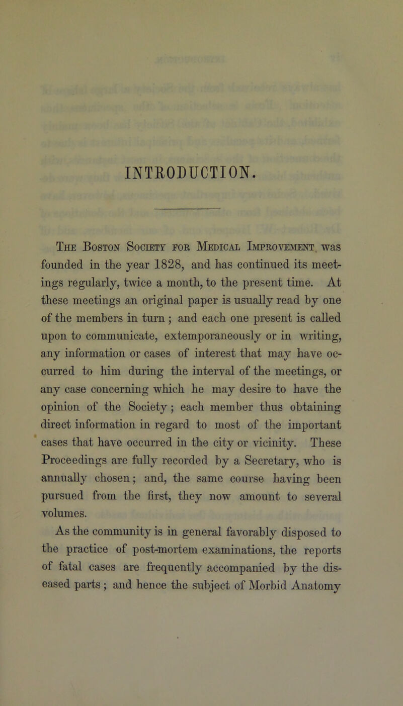 INTRODUCTION. The Boston Society for Medical Improvement, was founded in the year 1828, and has continued its meet- ings regularly, twice a month, to the present time. At these meetings an original paper is usually read by one of the members in turn ; and each one present is called upon to communicate, extemporaneously or in writing, any information or cases of interest that may have oc- curred to him during the interval of the meetings, or any case concerning which he may desire to have the opinion of the Society; each member thus obtaining direct information in regard to most of the important cases that have occurred in the city or vicinity. These Proceedings are fully recorded by a Secretary, who is annually chosen; and, the same course having been pursued from the first, they now amount to several volumes. As the community is in general favorably disposed to the practice of post-mortem examinations, the reports of fatal cases are frequently accompanied by the dis- eased parts ; and hence the subject of Morbid Anatomy