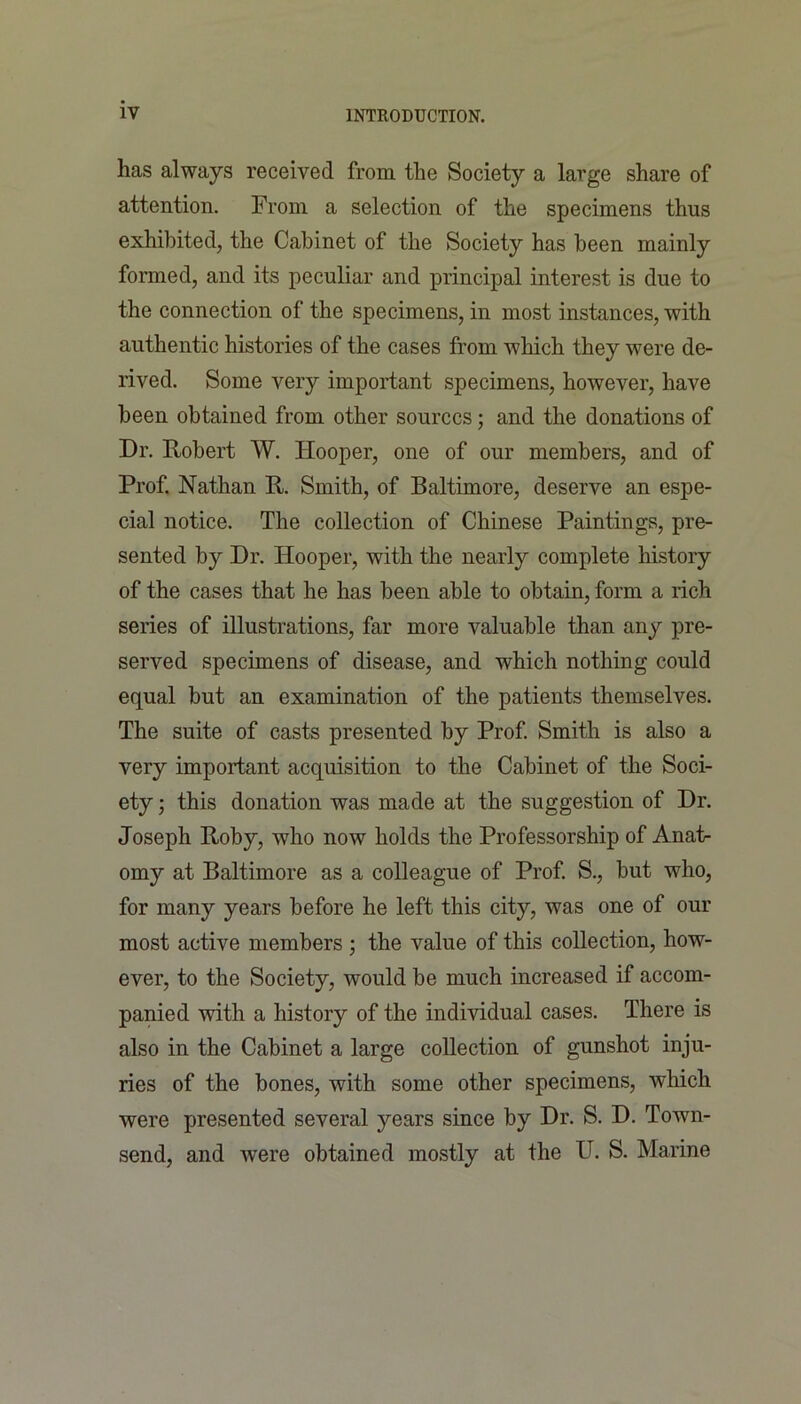 has always received from the Society a large share of attention. From a selection of the specimens thus exhibited, the Cabinet of the Society has been mainly formed, and its peculiar and principal interest is due to the connection of the specimens, in most instances, with authentic histories of the cases from which they were de- rived. Some very important specimens, however, have been obtained from other sources; and the donations of Dr. Robert W. Hooper, one of our members, and of Prof. Nathan R. Smith, of Baltimore, deserve an espe- cial notice. The collection of Chinese Paintings, pre- sented by Dr. Hooper, with the nearly complete history of the cases that he has been able to obtain, form a rich series of illustrations, far more valuable than any pre- served specimens of disease, and which nothing could equal but an examination of the patients themselves. The suite of casts presented by Prof. Smith is also a very important acquisition to the Cabinet of the Soci- ety ; this donation was made at the suggestion of Dr. Joseph Roby, who now holds the Professorship of Anat- omy at Baltimore as a colleague of Prof. S., but who, for many years before he left this city, was one of our most active members • the value of this collection, how- ever, to the Society, would be much increased if accom- panied with a history of the individual cases. There is also in the Cabinet a large collection of gunshot inju- ries of the bones, with some other specimens, which were presented several years since by Dr. S. D. Towm- send, and were obtained mostly at the U. S. Marine