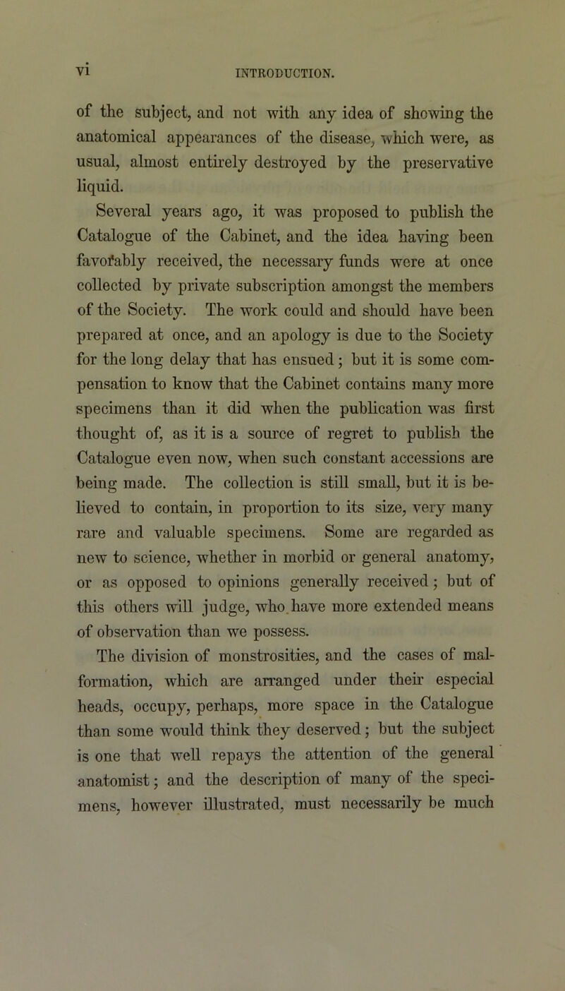 of the subject, and not with any idea of showing the anatomical appearances of the disease, which were, as usual, almost entirely destroyed by the preservative liquid. Several years ago, it was proposed to publish the Catalogue of the Cabinet, and the idea having been favorably received, the necessary funds were at once collected by private subscription amongst the members of the Society. The work could and should have been prepared at once, and an apology is due to the Society for the long delay that has ensued; but it is some com- pensation to know that the Cabinet contains many more specimens than it did when the publication was first thought of, as it is a source of regret to publish the Catalogue even now, when such constant accessions are being made. The collection is still small, but it is be- lieved to contain, in proportion to its size, very many rare and valuable specimens. Some are regarded as new to science, whether in morbid or general anatomy, or as opposed to opinions generally received; but of this others will judge, who have more extended means of observation than we possess. The division of monstrosities, and the cases of mal- formation, which are arranged under their especial heads, occupy, perhaps, more space in the Catalogue than some would think they deserved; but the subject is one that well repays the attention of the general anatomist; and the description of many of the speci- mens, however illustrated, must necessarily be much