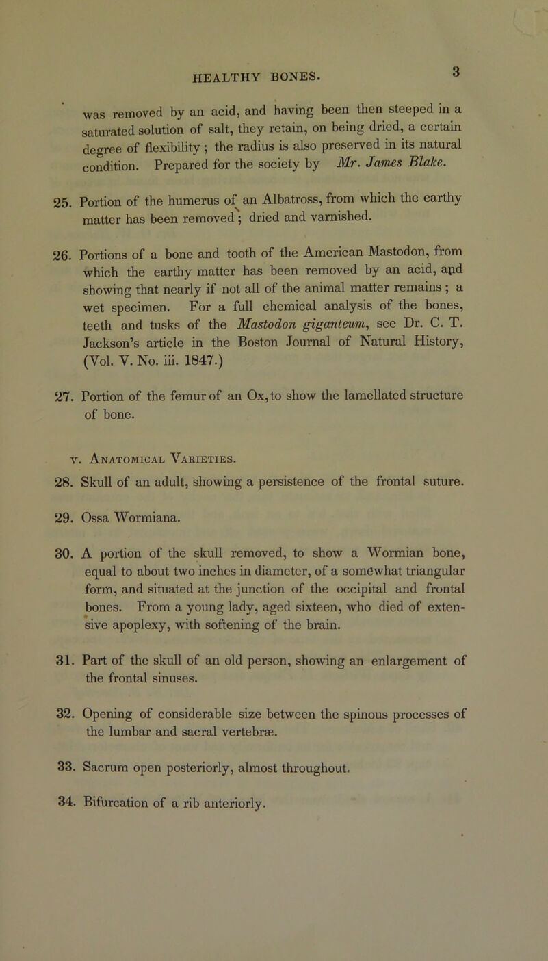 was removed by an acid, and having been then steeped in a saturated solution of salt, they retain, on being dried, a certain degree of flexibility; the radius is also preserved in its natural condition. Prepared for the society by Mr. James Blake. 25. Portion of the humerus of an Albatross, from which the earthy matter has been removed ; dried and varnished. 26. Portions of a bone and tooth of the American Mastodon, from which the earthy matter has been removed by an acid, apd showing that nearly if not all of the animal matter remains ; a wet specimen. For a full chemical analysis of the bones, teeth and tusks of the Mastodon giganteum, see Dr. C. T. Jackson’s article in the Boston Journal of Natural History, (Yol. V. No. iii. 1847.) 27. Portion of the femur of an Ox, to show the lamellated structure of bone. v. Anatomical Varieties. 28. Skull of an adult, showing a persistence of the frontal suture. 29. Ossa Wormiana. 30. A portion of the skull removed, to show a Wormian bone, equal to about two inches in diameter, of a somewhat triangular form, and situated at the junction of the occipital and frontal hones. From a young lady, aged sixteen, who died of exten- sive apoplexy, with softening of the brain. 31. Part of the skull of an old person, showing an enlargement of the frontal sinuses. 32. Opening of considerable size between the spinous processes of the lumbar and sacral vertebra;. 33. Sacrum open posteriorly, almost throughout. 34. Bifurcation of a rib anteriorly.