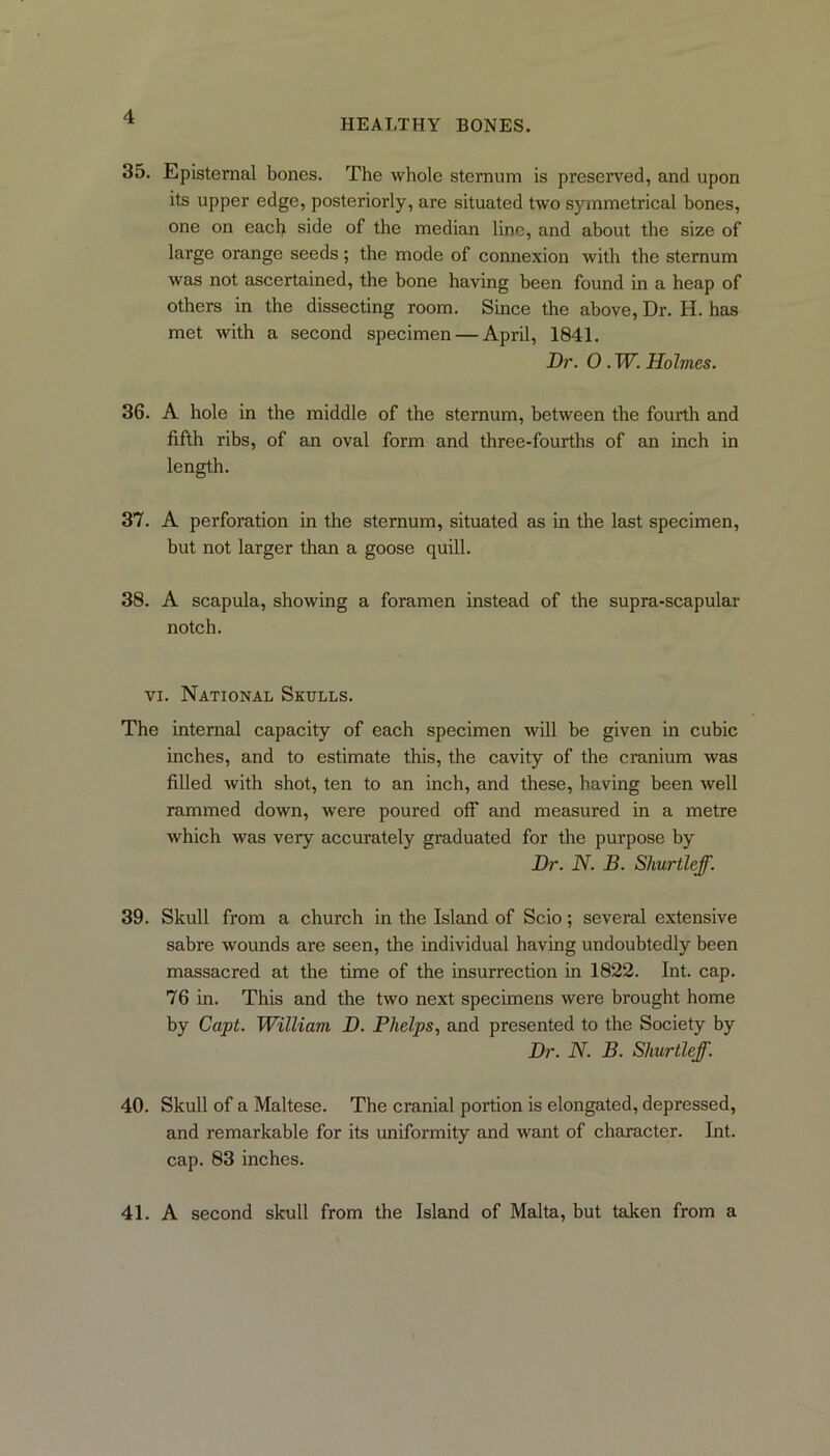 HEALTHY BONES. 35. Episternal bones. The whole sternum is preserved, and upon its upper edge, posteriorly, are situated two symmetrical bones, one on each side of the median line, and about the size of large orange seeds; the mode of connexion with the sternum was not ascertained, the bone having been found in a heap of others in the dissecting room. Since the above, Dr. H. has met with a second specimen — April, 1841. Dr. O . W. Holmes. 36. A hole in the middle of the sternum, between the fourth and fifth ribs, of an oval form and three-fourths of an inch in length. 37. A perforation in the sternum, situated as in the last specimen, but not larger than a goose quill. 38. A scapula, showing a foramen instead of the supra-scapular notch. vi. National Skulls. The internal capacity of each specimen will be given in cubic inches, and to estimate this, the cavity of the cranium was filled with shot, ten to an inch, and these, having been well rammed down, were poured off and measured in a metre which was very accurately graduated for the purpose by Dr. N. B. Shurtleff. 39. Skull from a church in the Island of Scio; several extensive sabre wounds are seen, the individual having undoubtedly been massacred at the time of the insurrection in 1822. Int. cap. 76 in. This and the two next specimens were brought home by Capt. William D. Phelps, and presented to the Society by Dr. N. B. Shurtleff. 40. Skull of a Maltese. The cranial portion is elongated, depressed, and remarkable for its uniformity and want of character. Int. cap. 83 inches. 41. A second skull from the Island of Malta, but taken from a