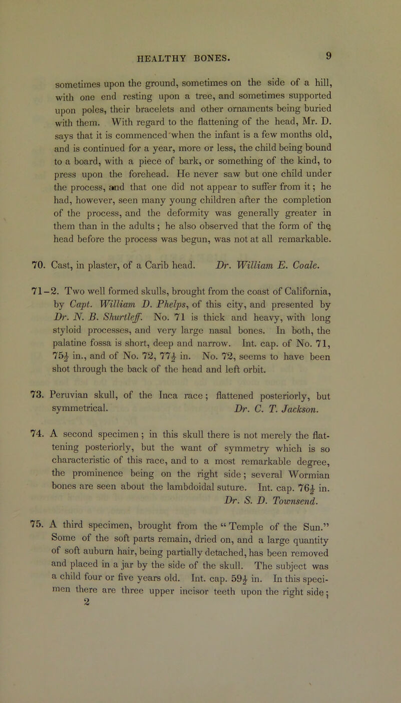 sometimes upon the ground, sometimes on the side of a hill, with one end resting upon a tree, and sometimes supported upon poles, their bracelets and other ornaments being buried with them. With regard to the flattening of the head, Mr. D. says that it is commenced when the infant is a few months old, and is continued for a year, more or less, the child being bound to a board, with a piece of bark, or something of the kind, to press upon the forehead. He never saw but one child under the process, arnd that one did not appear to suffer from it; he had, however, seen many young children after the completion of the process, and the deformity was generally greater in them than in the adults ; he also observed that the form of thq head before the process was begun, was not at all remarkable. 70. Cast, in plaster, of a Carib head. Dr. William E. Coale. 71-2. Two well formed skulls, brought from the coast of California, by Capt. William D. Phelps, of this city, and presented by Dr. N. B. Shurtleff. No. 71 is thick and heavy, with long styloid processes, and very large nasal bones. In both, the palatine fossa is short, deep and narrow. Int. cap. of No. 71, 75J- in., and of No. 72, 77£ in. No. 72, seems to have been shot through the back of the head and left orbit. 73. Peruvian skull, of the Inca race; flattened posteriorly, but symmetrical. Dr. C. T. Jackson. 74. A second specimen; in this skull there is not merely the flat- tening posteriorly, but the want of symmetiy which is so characteristic of this race, and to a most remarkable degree, the prominence being on the right side; several Wormian bones are seen about the lambdoidal suture. Int. cap. 76£ in. Dr. S. D. Townsend. 75. A third specimen, brought from the “ Temple of the Sun.” Some of the soft parts remain, dried on, and a large quantity of soft auburn hair, being partially detached, has been removed and placed in a jar by the side of the skull. The subject was a child four or five years old. Int. cap. 59£ in. In this speci- men there are three upper incisor teeth upon the right side;