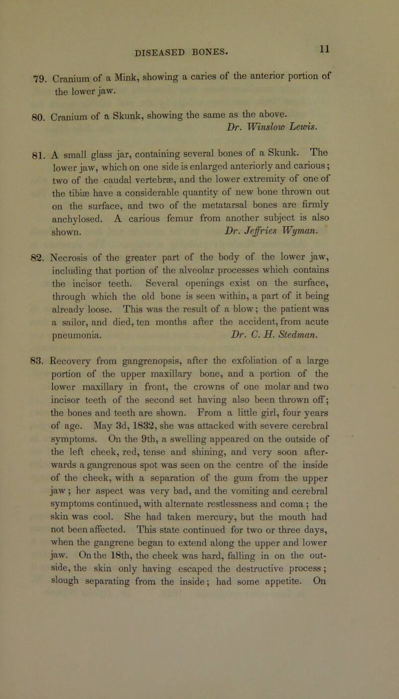 79. Cranium of a Mink, showing a caries of the anterior portion of the lower jaw. 80. Cranium of a Skunk, showing the same as the above. Dr. Winslow Lewis. 81. A small glass jar, containing several bones of a Skunk. The lower jaw, which on one side is enlarged anteriorly and carious; two of the caudal vertebrae, and the lower extremity of one of the tibiae have a considerable quantity of new bone thrown out on the surface, and two of the metatarsal bones are firmly anchylosed. A carious femur from another subject is also shown. Dr. Jeffries Wyman. 82. Necrosis of the greater part of the body of the lower jaw, including that portion of the alveolar processes which contains the incisor teeth. Several openings exist on the surface, through which the old bone is seen within, a part of it being already loose. This was the result of a blow; the patient was a sailor, and died, ten months after the accident, from acute pneumonia. Dr. C. H. Stedman. 83. Recovery from gangrenopsis, after the exfoliation of a large portion of the upper maxillary bone, and a portion of the lower maxillary in front, the crowns of one molar and two incisor teeth of the second set having also been thrown off; the bones and teeth are shown. From a little girl, four years of age. May 3d, 1832, she was attacked with severe cerebral symptoms. On the 9th, a swelling appeared on the outside of the left cheek, red, tense and shining, and very soon after- wards a gangrenous spot was seen on the centre of the inside of the cheek, with a separation of the gum from the upper jaw ; her aspect was veiy bad, and the vomiting and cerebral symptoms continued, with alternate restlessness and coma; the skin was cool. She had taken mercury, but the mouth had not been affected. This state continued for two or three days, when the gangrene began to extend along the upper and lower jaw. On the 18th, the cheek was hard, falling in on the out- side, the skin only having escaped the destructive process; slough separating from the inside; had some appetite. On