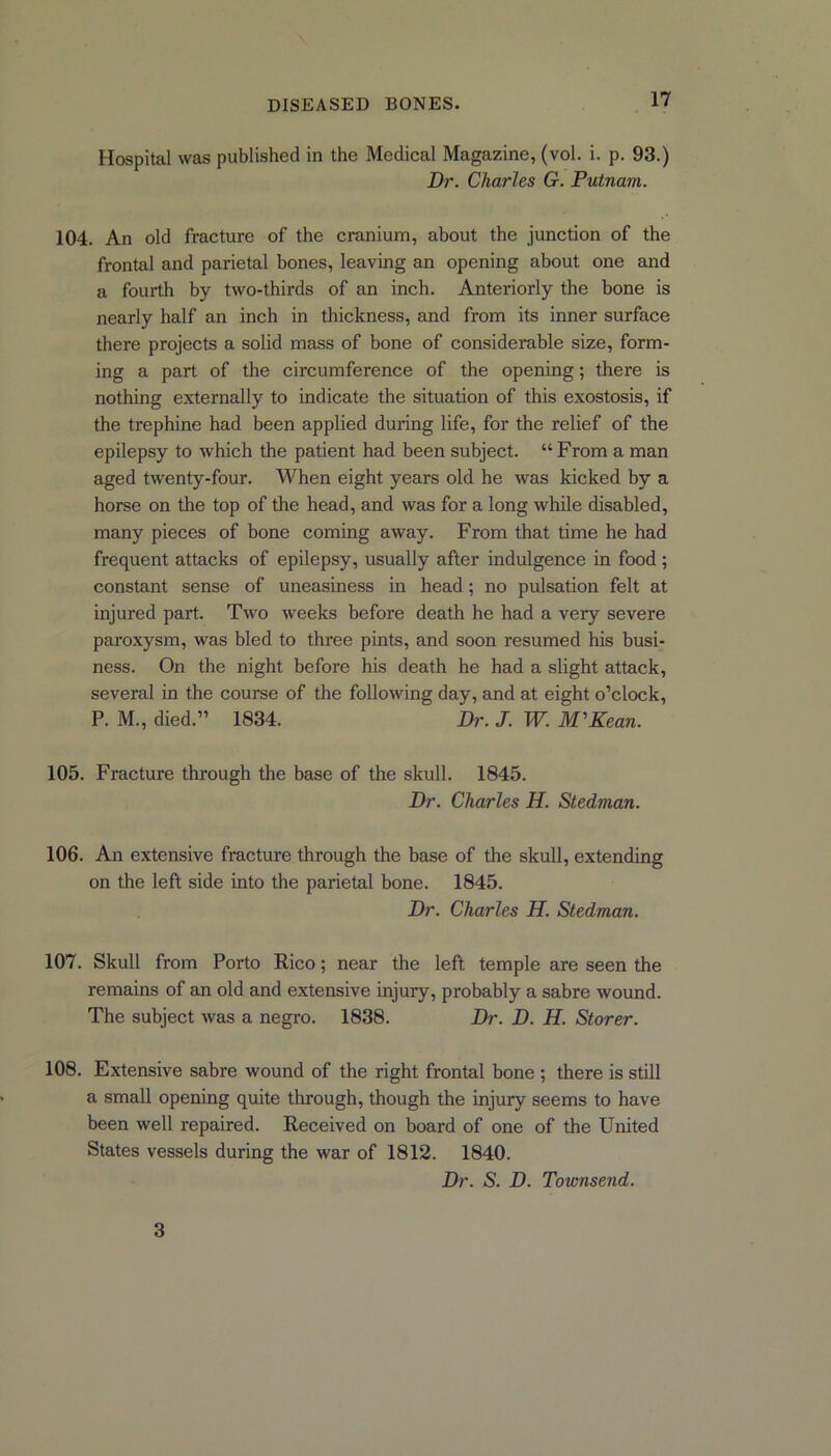 Hospital was published in the Medical Magazine, (vol. i. p. 93.) Dr. Charles G. Putnam.. 104. An old fracture of the cranium, about the junction of the frontal and parietal bones, leaving an opening about one and a fourth by two-thirds of an inch. Anteriorly the bone is nearly half an inch in thickness, and from its inner surface there projects a solid mass of bone of considerable size, form- ing a part of the circumference of the opening; there is nothing externally to indicate the situation of this exostosis, if the trephine had been applied during life, for the relief of the epilepsy to which the patient had been subject. “From a man aged twenty-four. When eight years old he was kicked by a horse on the top of the head, and was for a long while disabled, many pieces of bone coming away. From that time he had frequent attacks of epilepsy, usually after indulgence in food ; constant sense of uneasiness in head; no pulsation felt at injured part. Two weeks before death he had a very severe paroxysm, was bled to three pints, and soon resumed his busi- ness. On the night before his death he had a slight attack, several in the course of the following day, and at eight o’clock, P. M., died.” 1834. Dr. J. W. M'Kean. 105. Fracture through the base of the skull. 1845. Dr. Charles H. Stedman. 106. An extensive fracture through the base of the skull, extending on the left side into the parietal bone. 1845. Dr. Charles H. Stedman. 107. Skull from Porto Rico; near the left temple are seen the remains of an old and extensive injury, probably a sabre wound. The subject was a negro. 1838. Dr. D. H. Storer. 108. Extensive sabre wound of the right frontal bone ; there is still a small opening quite through, though the injury seems to have been well repaired. Received on board of one of the United States vessels during the war of 1812. 1840. Dr. S. D. Townsend. 3