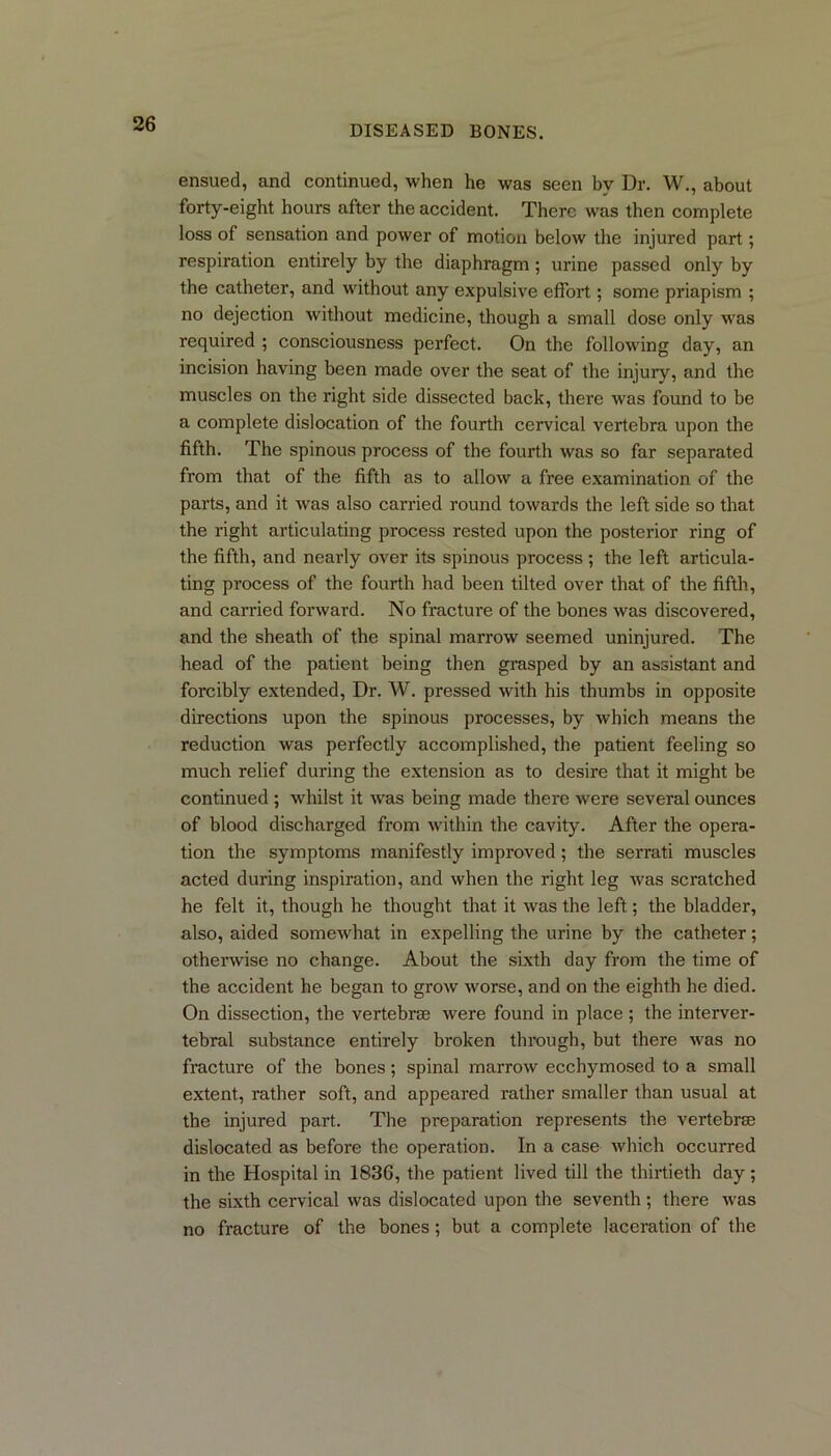 ensued, and continued, when he was seen by Dr. W., about forty-eight hours after the accident. There was then complete loss of sensation and power of motion below the injured part; respiration entirely by the diaphragm; urine passed only by the catheter, and without any expulsive effort; some priapism ; no dejection without medicine, though a small dose only was required ; consciousness perfect. On the following day, an incision having been made over the seat of the injuiy, and the muscles on the right side dissected back, there was found to be a complete dislocation of the fourth cervical vertebra upon the fifth. The spinous process of the fourth was so far separated from that of the fifth as to allow a free examination of the parts, and it was also carried round towards the left side so that the right articulating process rested upon the posterior ring of the fifth, and nearly over its spinous process ; the left articula- ting process of the fourth had been tilted over that of the fifth, and carried forward. No fracture of the bones was discovered, and the sheath of the spinal marrow seemed uninjured. The head of the patient being then grasped by an assistant and forcibly extended, Dr. W. pressed with his thumbs in opposite directions upon the spinous processes, by which means the reduction was perfectly accomplished, the patient feeling so much relief during the extension as to desire that it might be continued ; whilst it was being made there were several ounces of blood discharged from within the cavity. After the opera- tion the symptoms manifestly improved; the serrati muscles acted during inspiration, and when the right leg was scratched he felt it, though he thought that it was the left; the bladder, also, aided somewhat in expelling the urine by the catheter; otherwise no change. About the sixth day from the time of the accident he began to grow worse, and on the eighth he died. On dissection, the vertebras were found in place ; the interver- tebral substance entirely broken through, but there was no fracture of the bones; spinal marrow ecchymosed to a small extent, rather soft, and appeared rather smaller than usual at the injured part. The preparation represents the vertebrae dislocated as before the operation. In a case which occurred in the Hospital in 1836, the patient lived till the thirtieth day ; the sixth cervical was dislocated upon the seventh ; there was no fracture of the bones; but a complete laceration of the