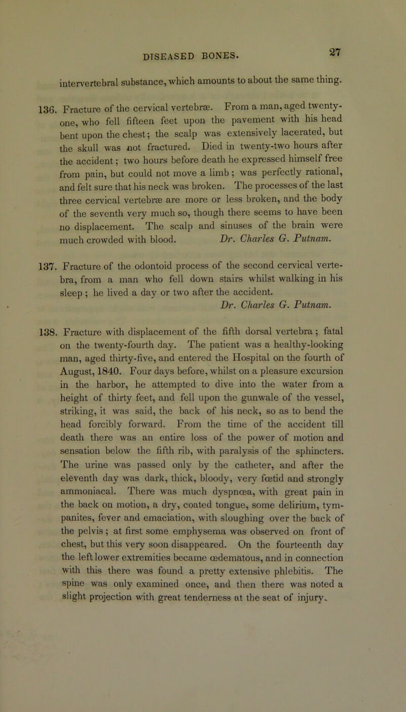 intervertebral substance, which amounts to about the same thing. 136. Fracture of the cervical vertebrae. From a man, aged twenty- one, who fell fifteen feet upon the pavement with his head bent upon the chest; the scalp was extensively lacerated, but the skull was not fractured. Died in twenty-two hours after the accident; two hours before death he expressed himself free from pain, but could not move a limb ; was perfectly rational, and felt sure that his neck was broken. The processes of the last three cervical vertebrae are more or less broken, and the body of the seventh very much so, though there seems to have been no displacement. The scalp and sinuses of the brain were much crowded with blood. Dr. Charles G. Putnam. 137. Fracture of the odontoid process of the second cervical verte- bra, from a man who fell down stairs whilst walking in his sleep ; he lived a day or two after the accident. Dr. Charles G. Putnam. 138. Fracture with displacement of the fifth dorsal vertebra; fatal on the twenty-fourth day. The patient was a healthy-looking man, aged thirty-five, and entered the Hospital on the fourth of August, 1840. Four days before, whilst on a pleasure excursion in the harbor, he attempted to dive into the water from a height of thirty feet, and fell upon the gunwale of the vessel, striking, it was said, the back of his neck, so as to bend the head forcibly forward. From the time of the accident till death there was an entire loss of the power of motion and sensation below the fifth rib, with paralysis of the sphincters. The urine was passed only by the catheter, and after the eleventh day was dark, thick, bloody, very foetid and strongly ammoniacal. There was much dyspnoea, with great pain in the back on motion, a dry, coated tongue, some delirium, tym- panites, fever and emaciation, with sloughing over the back of the pelvis; at first some emphysema was observed on front of chest, but this very soon disappeared. On the fourteenth day the left lower extremities became oedematous, and in connection with this there was found a pretty extensive phlebitis. The spine was only examined once, and then there was noted a slight projection with great tenderness at the seat of injury.