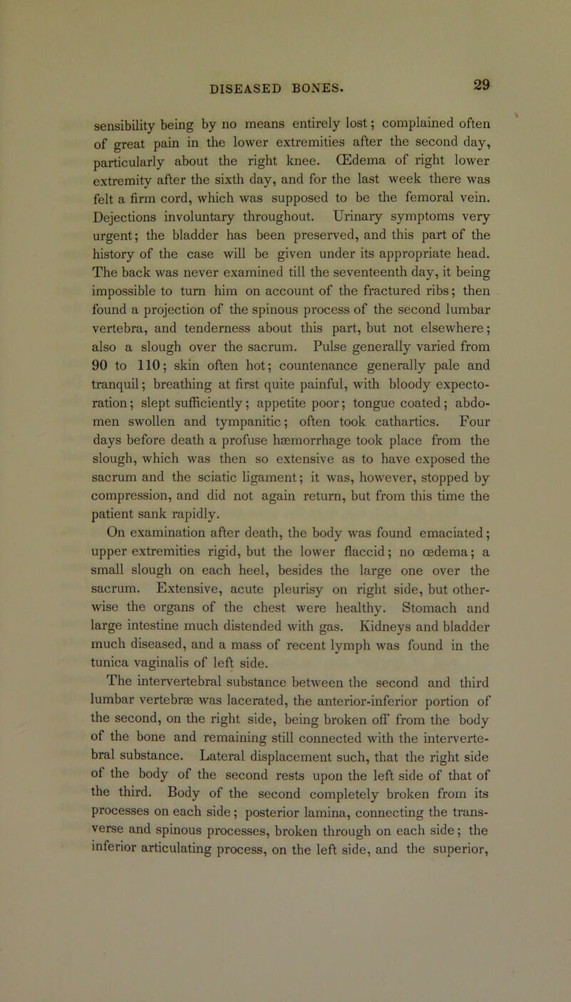 sensibility being by no means entirely lost; complained often of great pain in the lower exti’emities after the second day, particularly about the right knee. (Edema of right lower extremity after the sixth day, and for the last week there was felt a firm cord, which was supposed to be the femoral vein. Dejections involuntary throughout. Urinary symptoms very urgent; the bladder has been preserved, and this part of the history of the case will be given under its appropriate head. The back was never examined till the seventeenth day, it being impossible to turn him on account of the fractured ribs; then found a projection of the spinous process of the second lumbar vertebra, and tenderness about this part, but not elsewhere; also a slough over the sacrum. Pulse generally varied from 90 to 110; skin often hot; countenance generally pale and tranquil; breathing at first quite painful, with bloody expecto- ration ; slept sufficiently; appetite poor; tongue coated; abdo- men swollen and tympanitic; often took cathartics. Four days before death a profuse haemorrhage took place from the slough, which was then so extensive as to have exposed the sacrum and the sciatic ligament; it was, however, stopped by compression, and did not again return, but from this time the patient sank rapidly. On examination after death, the body was found emaciated; upper extremities rigid, but the lower flaccid; no oedema; a small slough on each heel, besides the large one over the sacrum. Extensive, acute pleurisy on right side, but other- wise the organs of the chest were healthy. Stomach and large intestine much distended with gas. Kidneys and bladder much diseased, and a mass of recent lymph was found in the tunica vaginalis of left side. The intervertebral substance between the second and third lumbar vertebrae was lacerated, the anterior-inferior portion of the second, on the right side, being broken off from the body of the bone and remaining still connected with the interverte- bral substance. Lateral displacement such, that the right side of the body of the second rests upon the left side of that of the third. Body of the second completely broken from its processes on each side; posterior lamina, connecting the trans- verse and spinous processes, broken through on each side; the inferior articulating process, on the left side, and the superior,