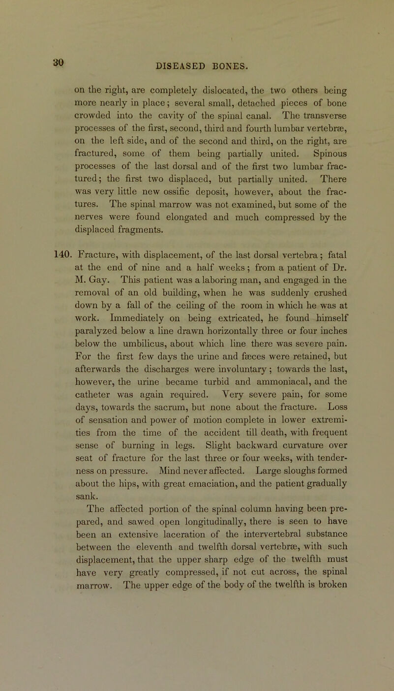 DISEASED BONES. on the right, are completely dislocated, the two others being more nearly in place; several small, detached pieces of bone crowded into the cavity of the spinal canal. The transverse processes of the first, second, third and fourth lumbar vertebrae, on the left side, and of the second and third, on the right, are fractured, some of them being partially united. Spinous processes of the last dorsal and of the first two lumbar frac- tured ; the first two displaced, but partially united. There was very little new ossific deposit, however, about the frac- tures. The spinal marrow was not examined, but some of the nerves were found elongated and much compressed by the displaced fragments. 140. Fracture, with displacement, of the last dorsal vertebra; fatal at the end of nine and a half weeks; from a patient of Dr. M. Gay. This patient was a laboring man, and engaged in the removal of an old building, when he was suddenly crushed down by a fall of the ceiling of the room in which he was at work. Immediately on being extricated, he found himself paralyzed below a line drawn horizontally three or four inches below the umbilicus, about which line there was severe pain. For the first few days the urine and fasces were retained, but afterwards the discharges were involuntary; towards the last, however, the urine became turbid and ammoniacal, and the catheter was again required. Very severe pain, for some days, towards the sacrum, but none about the fracture. Loss of sensation and power of motion complete in lower extremi- ties from the time of the accident till death, with frequent sense of burning in legs. Slight backward curvature over seat of fracture for the last three or four weeks, with tender- ness on pressure. Mind never affected. Large sloughs formed about the hips, with great emaciation, and the patient gradually sank. The affected portion of the spinal column having been pre- pared, and sawed open longitudinally, there is seen to have been an extensive laceration of the intervertebral substance between the eleventh and twelfth dorsal vertebrae, with such displacement, that the upper sharp edge of the twelfth must have very greatly compressed, if not cut across, the spinal marrow. The upper edge of the body of the twelfth is broken
