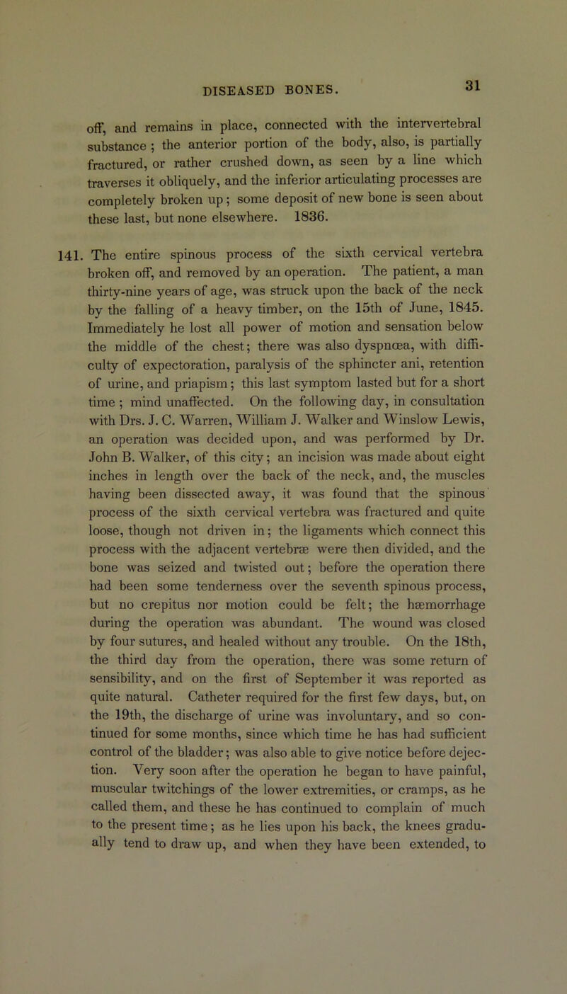 off, and remains in place, connected with the intervertebral substance ; the anterior portion of the body, also, is partially fractured, or rather crushed down, as seen by a line which traverses it obliquely, and the inferior articulating processes are completely broken up; some deposit of new bone is seen about these last, but none elsewhere. 1836. 141. The entire spinous process of the sixth cervical vertebra broken off, and removed by an operation. The patient, a man thirty-nine years of age, was struck upon the back of the neck by the falling of a heavy timber, on the 15th of June, 1845. Immediately he lost all power of motion and sensation below the middle of the chest; there was also dyspnoea, with diffi- culty of expectoration, paralysis of the sphincter ani, retention of urine, and priapism; this last symptom lasted but for a short time ; mind unaffected. On the following day, in consultation with Drs. J. C. Warren, William J. Walker and Winslow Lewis, an operation was decided upon, and was performed by Dr. John B. Walker, of this city; an incision was made about eight inches in length over the back of the neck, and, the muscles having been dissected away, it was found that the spinous process of the sixth cervical vertebra was fractured and quite loose, though not driven in; the ligaments which connect this process with the adjacent vertebrae were then divided, and the bone was seized and twisted out; before the operation there had been some tenderness over the seventh spinous process, but no crepitus nor motion could be felt; the haemorrhage during the operation was abundant. The wound was closed by four sutures, and healed without any trouble. On the 18th, the third day from the operation, there was some return of sensibility, and on the first of September it was reported as quite natural. Catheter required for the first few days, but, on the 19th, the discharge of urine was involuntary, and so con- tinued for some months, since which time he has had sufficient control of the bladder; was also able to give notice before dejec- tion. Very soon after the operation he began to have painful, muscular twitchings of the lower extremities, or cramps, as he called them, and these he has continued to complain of much to the present time; as he lies upon his back, the knees gradu- ally tend to draw up, and when they have been extended, to
