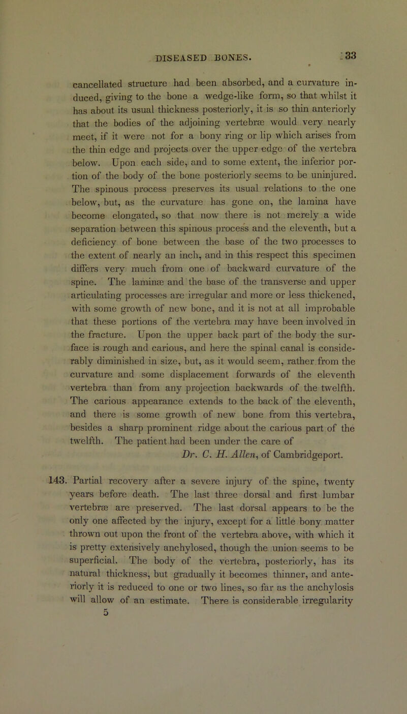 cancellated structure had been absorbed, and a curvature in- duced, giving to the bone a wedge-like form, so that whilst it has about its usual thickness posteriorly, it is so thin anteriorly that the bodies of the adjoining vertebrae would very nearly meet, if it were not for a bony ring or lip which arises from the thin edge and projects over the upper edge of the vertebra below. Upon each side, and to some extent, the inferior por- tion of the body of the bone posteriorly seems to be uninjured. The spinous process preserves its usual relations to the one below, but, as the curvature has gone on, the lamina have become elongated, so that now there is not merely a wide separation between this spinous process and the eleventh, but a deficiency of bone between the base of the two processes to the extent of nearly an inch, and in this respect this specimen differs very much from one of backward curvature of the spine. The laminae and the base of the transverse and upper articulating processes are irregular and more or less thickened, with some growth of new bone, and it is not at all improbable that these portions of the vertebra may have been involved in the fracture. Upon the upper back part of the body the sur- face is rough and carious, and here the spinal canal is conside- rably diminished in size, but, as it would seem, rather from the curvature and some displacement forwards of the eleventh vertebra than from any projection backwards of the twelfth. The carious appearance extends to the back of the eleventh, and there is some growth of new bone from this vertebra, besides a sharp prominent ridge about the carious part of the twelfth. The patient had been under the care of Dr. C. H. Allen, of Cambridgeport. 143. Partial recovery after a severe injury of the spine, twenty years before death. The last three dorsal and first lumbar vertebra? are preserved. The last dorsal appears to be the only one affected by the injury, except for a little bony matter thrown out upon the front of the vertebra above, with which it is pretty extensively anchylosed, though the union seems to be superficial. The body of the vertebra, posteriorly, has its natural thickness, but gradually it becomes thinner, and ante- riorly it is reduced to one or two lines, so far as the anchylosis will allow of an estimate. There is considerable irregularity 5