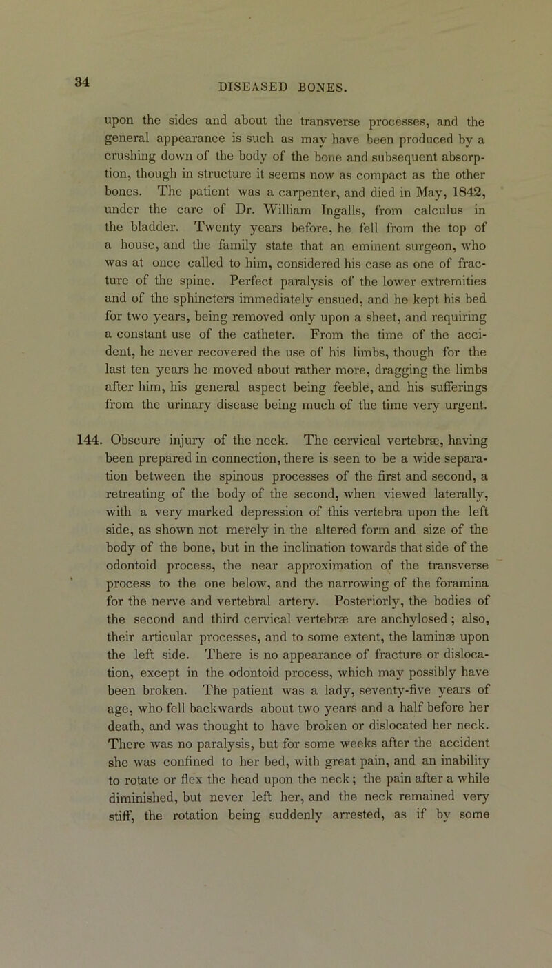 DISEASED BONES. upon the sides and about the transverse processes, and the general appearance is such as may have been produced by a crushing down of the body of the bone and subsequent absorp- tion, though in structure it seems now as compact as the other bones. The patient was a carpenter, and died in May, 1842, under the care of Dr. William Ingalls, from calculus in the bladder. Twenty years before, he fell from the top of a house, and the family state that an eminent surgeon, who was at once called to him, considered his case as one of frac- ture of the spine. Perfect paralysis of the lower extremities and of the sphincters immediately ensued, and he kept his bed for two years, being removed only upon a sheet, and requiring a constant use of the catheter. From the time of the acci- dent, he never recovered the use of his limbs, though for the last ten years he moved about rather more, dragging the limbs after him, his general aspect being feeble, and his sufferings from the urinary disease being much of the time very urgent. 144. Obscure injury of the neck. The cervical vertebrae, having been prepared in connection, there is seen to be a wide separa- tion between the spinous processes of the first and second, a retreating of the body of the second, when viewed laterally, with a very marked depression of this vertebra upon the left side, as shown not merely in the altered form and size of the body of the bone, but in the inclination towards that side of the odontoid process, the near approximation of the transverse process to the one below, and the narrowing of the foramina for the nerve and vertebral artery. Posteriorly, the bodies of the second and third cervical vertebras are anchylosed; also, their articular processes, and to some extent, the laminae upon the left side. There is no appearance of fracture or disloca- tion, except in the odontoid process, which may possibly have been broken. The patient was a lady, seventy-five years of age, who fell backwards about two years and a half before her death, and was thought to have broken or dislocated her neck. There was no paralysis, but for some weeks after the accident she was confined to her bed, with great pain, and an inability to rotate or flex the head upon the neck; the pain after a while diminished, but never left her, and the neck remained very stiff, the rotation being suddenly arrested, as if by some