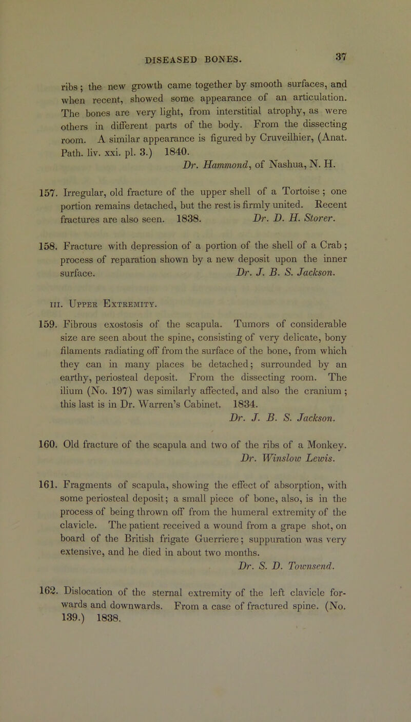 ribs; the new growth came together by smooth surfaces, and when recent, showed some appearance of an articulation. The hones are very light, from interstitial atrophy, as were others in different parts of the body. From the dissecting room. A similar appearance is figured by Cruveilhier, (Anat. Path. liv. xxi. pi. 3.) 1840. Dr. Hammond, of Nashua, N. H. 157. Irregular, old fracture of the upper shell of a Tortoise ; one portion remains detached, but the rest is firmly united. Recent fractures are also seen. 1838. Dr. D. H. Storer. 158. Fracture with depression of a portion of the shell of a Crab; process of reparation shown by a new deposit upon the inner surface. Dr. J. B. S. Jackson. in. Upper Extremity. 159. Fibrous exostosis of the scapula. Tumors of considerable size are seen about the spine, consisting of very delicate, bony filaments radiating off from the surface of the bone, from which they can in many places be detached; surrounded by an earthy, periosteal deposit. From the dissecting room. The ilium (No. 197) was similarly affected, and also the cranium ; this last is in Dr. Warren’s Cabinet. 1834. Dr. J. B. S. Jackson. 160. Old fracture of the scapula and two of the ribs of a Monkey. Dr. Winslow Leiois. 161. Fragments of scapula, showing the effect of absorption, with some periosteal deposit; a small piece of bone, also, is in the process of being thrown off from the humeral extremity of the clavicle. The patient received a wound from a grape shot, on board of the British frigate Guerriere; suppuration was very extensive, and he died in about two months. Dr. S. D. Townsend. 162. Dislocation of the sternal extremity of the left clavicle for- wards and downwards. From a case of fractured spine. (No. 139.) 1838.