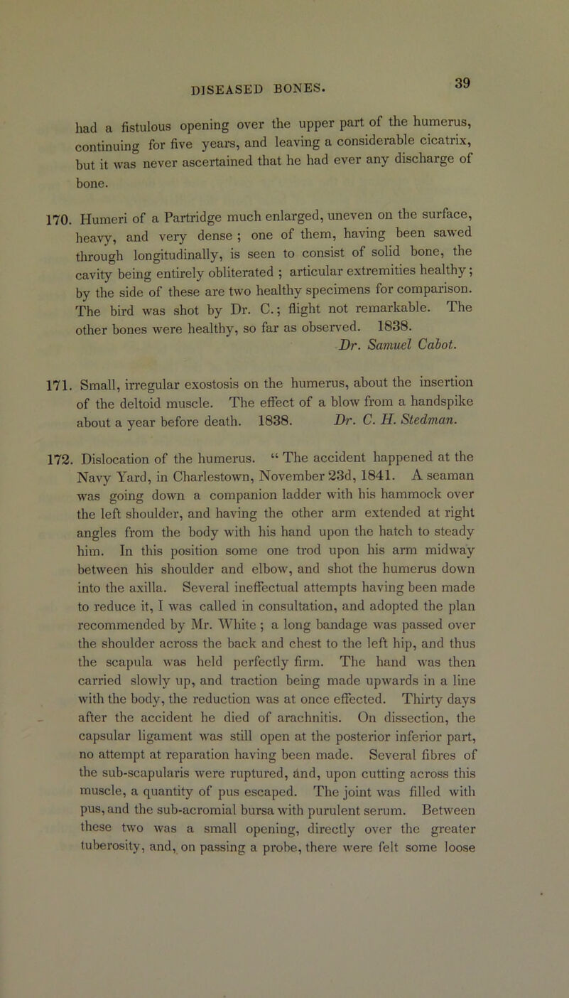 had a fistulous opening over the upper part of the humerus, continuing for five years, and leaving a considerable cicatrix, but it was never ascertained that he had ever any discharge of bone. 170. Humeri of a Partridge much enlarged, uneven on the surface, heavy, and very dense ; one of them, having been sawed through longitudinally, is seen to consist of solid bone, the cavity being entirely obliterated ; articular extremities healthy; by the side of these are two healthy specimens for comparison. The bird was shot by Dr. C.; flight not remarkable. The other bones were healthy, so far as observed. 1838. Dr. Samuel Cabot. 171. Small, irregular exostosis on the humerus, about the insertion of the deltoid muscle. The effect of a blow from a handspike about a year before death. 1838. Dr. C. H. Stedman. 172. Dislocation of the humerus. “ The accident happened at the Navy Yard, in Charlestown, November 23d, 1841. A seaman was going down a companion ladder with his hammock over the left shoulder, and having the other arm extended at right angles from the body with his hand upon the hatch to steady him. In this position some one trod upon his arm midway between his shoulder and elbow, and shot the humerus down into the axilla. Several ineffectual attempts having been made to reduce it, I was called in consultation, and adopted the plan recommended by Mr. White ; a long bandage was passed over the shoulder across the back and chest to the left hip, and thus the scapula was held perfectly firm. The hand was then carried slowly up, and traction being made upwards in a line with the body, the reduction was at once effected. Thirty days after the accident he died of arachnitis. On dissection, the capsular ligament was still open at the posterior inferior part, no attempt at reparation having been made. Several fibres of the sub-scapularis were ruptured, And, upon cutting across this muscle, a quantity of pus escaped. The joint was filled with pus, and the sub-acromial bursa with purulent serum. Between these two was a small opening, directly over the greater tuberosity, and, on passing a probe, there were felt some loose