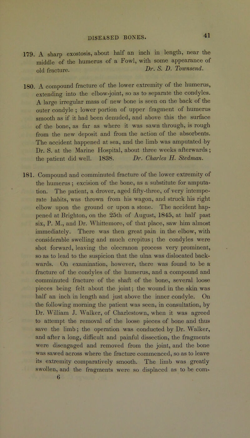179. A sharp exostosis, about half an inch in length, near the middle of the humerus of a Fowl, with some appearance of old fracture. Dr. S. D. Townsend. 180. A compound fracture of the lower extremity of the humerus, extending into the elbow-joint, so as to separate the condyles. A large irregular mass of new bone is seen on the back of the outer condyle ; lower portion of upper fragment of humerus smooth as if it had been denuded, and above this the surface of the bone, as far as where it was sawn through, is rough from the new deposit and from the action of the absorbents. The accident happened at sea, and the limb was amputated by Dr. S. at the Marine Hospital, about three weeks afterwards ; the patient did well. 1838. Dr. Charles H. Stedman. 181. Compound and comminuted fracture of the lower extremity of the humerus ; excision of the bone, as a substitute for amputa- tion. The patient, a drover, aged fifty-three, of very intempe- rate habits, was thrown from his wagon, and struck his right elbow upon the ground or upon a stone. The accident hap- pened at Brighton, on the 25th of August, 1845, at half past six, P. M., and Dr. Whittemore, of that place, saw him almost immediately. There was then great pain in the elbow, with considerable swelling and much crepitus; the condyles were shot forward, leaving the olecranon process very prominent, so as to lead to the suspicion that the ulna was dislocated back- wards. On examination, however, there was found to be a fracture of the condyles of the humerus, and a compound and comminuted fracture of the shaft of the bone, several loose pieces being felt about the joint; the wound in the skin was half an inch in length and just above the inner condyle. On the following morning the patient was seen, in consultation, by Dr. William J. Walker, of Charlestown, when it was agreed to attempt the removal of the loose pieces of bone and thus save the limb; the operation was conducted by Dr. Walker, and after a long, difficult and painful dissection, the fragments were disengaged and removed from the joint, and the bone was sawed across where the fracture commenced, so as to leave its extremity comparatively smooth. The limb was greatly swollen, and the fragments were so displaced as to be com- 6