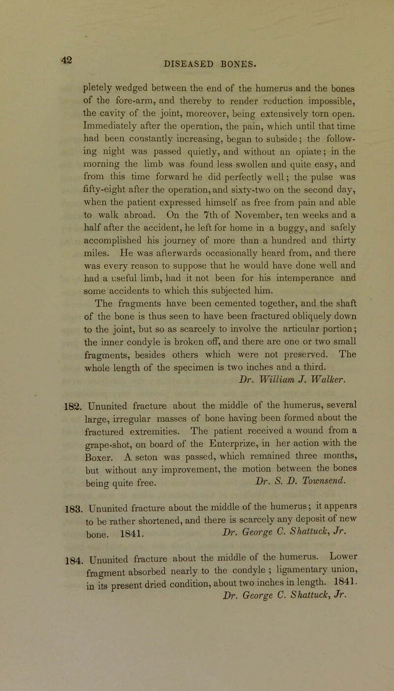 DISEASED BONES. pletely wedged between the end of the humerus and the bones of the fore-arm, and thereby to render reduction impossible, the cavity of the joint, moreover, being extensively torn open. Immediately after the operation, the pain, which until that time had been constantly increasing, began to subside; the follow- ing night was passed quietly, and without an opiate; in the morning the limb was found less swollen and quite easy, and from this time forward he did perfectly well; the pulse was fifty-eight after the operation, and sixty-two on the second day, when the patient expressed himself as free from pain and able to walk abroad. On the 7th of November, ten weeks and a half after the accident, he left for home in a buggy, and safely accomplished his journey of more than a hundred and thirty miles. He was afterwards occasionally heard from, and there was every reason to suppose that he would have done well and had a useful limb, had it not been for his intemperance and some accidents to which this subjected him. The fragments have been cemented together, and the shaft of the bone is thus seen to have been fractured obliquely down to the joint, but so as scarcely to involve the articular portion; the inner condyle is broken off, and there are one or two small fragments, besides others which were not preserved. The whole length of the specimen is two inches and a third. Dr. William J. Walker. 182. Ununited fracture about the middle of the humerus, several large, irregular masses of bone having been formed about the fractured extremities. The patient received a wound from a grape-shot, on board of the Enterprize, in her action with the Boxer. A seton was passed, which remained three months, but without any improvement, the motion between the bones being quite free. Dr. S. D. Townsend. 183. Ununited fracture about the middle of the humerus; it appears to be rather shortened, and there is scarcely any deposit of new bone. 1841. Dr. George C. Shattuck, Jr. 184. Ununited fracture about the middle of the humerus. Lower fragment absorbed nearly to the condyle ; ligamentaiy union, in its present dried condition, about two inches in length. 1841. Dr. George C. Shattuck, Jr.