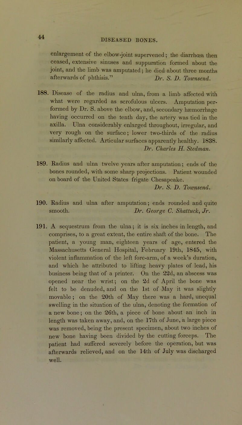 diseased bones. enlargement of the elbow-joint supervened; the diarrhoea then ceased, extensive sinuses and suppuration formed about the joint, and the limb was amputated; he died about three months afterwards of phthisis.” Dr. S. D. Townsend. 188. Disease of the radius and ulna, from a limb affected with what were regarded as scrofulous ulcers. Amputation per- formed by Dr. S. above the elbow, and, secondary hasmorrhage having occurred on the tenth day, the artery was tied in the axilla. Ulna considerably enlarged throughout, irregular, and very rough on the surface; lower two-thirds of the radius similarly affected. Articular surfaces apparently healthy. 1838. Dr. Charles H. Stedman. 189. Radius and ulna twelve years after amputation; ends of the bones rounded, with some sharp projections. Patient wounded on board of the United States frigate Chesapeake. Dr. S. D. Townsend. 190. Radius and ulna after amputation; ends rounded and quite smooth. Dr. George C. Shattuck, Jr. 191. A sequestrum from the ulna; it is six inches in length, and comprises, to a great extent, the entire shaft of the bone. The patient, a young man, eighteen years of age, entered the Massachusetts General Hospital, February 19th, 1845, with violent inflammation of the left fore-arm, of a week’s duration, and which he attributed to lifting heavy plates of lead, his business being that of a printer. On the 22d, an abscess was opened near the wrist; on the 2d of April the bone was felt to be denuded, and on the 1st of May it was slightly movable; on the 20th of May there was a hard, unequal swelling in the situation of the ulna, denoting the formation of a new bone; on the 26th, a piece of bone about an inch in length was taken away, and, on the 17th of June, a large piece was removed, being the present specimen, about two inches of new bone having been divided by the cutting forceps. The patient had suffered severely before the operation, but was afterwards relieved, and on the 14th of July was discharged well.