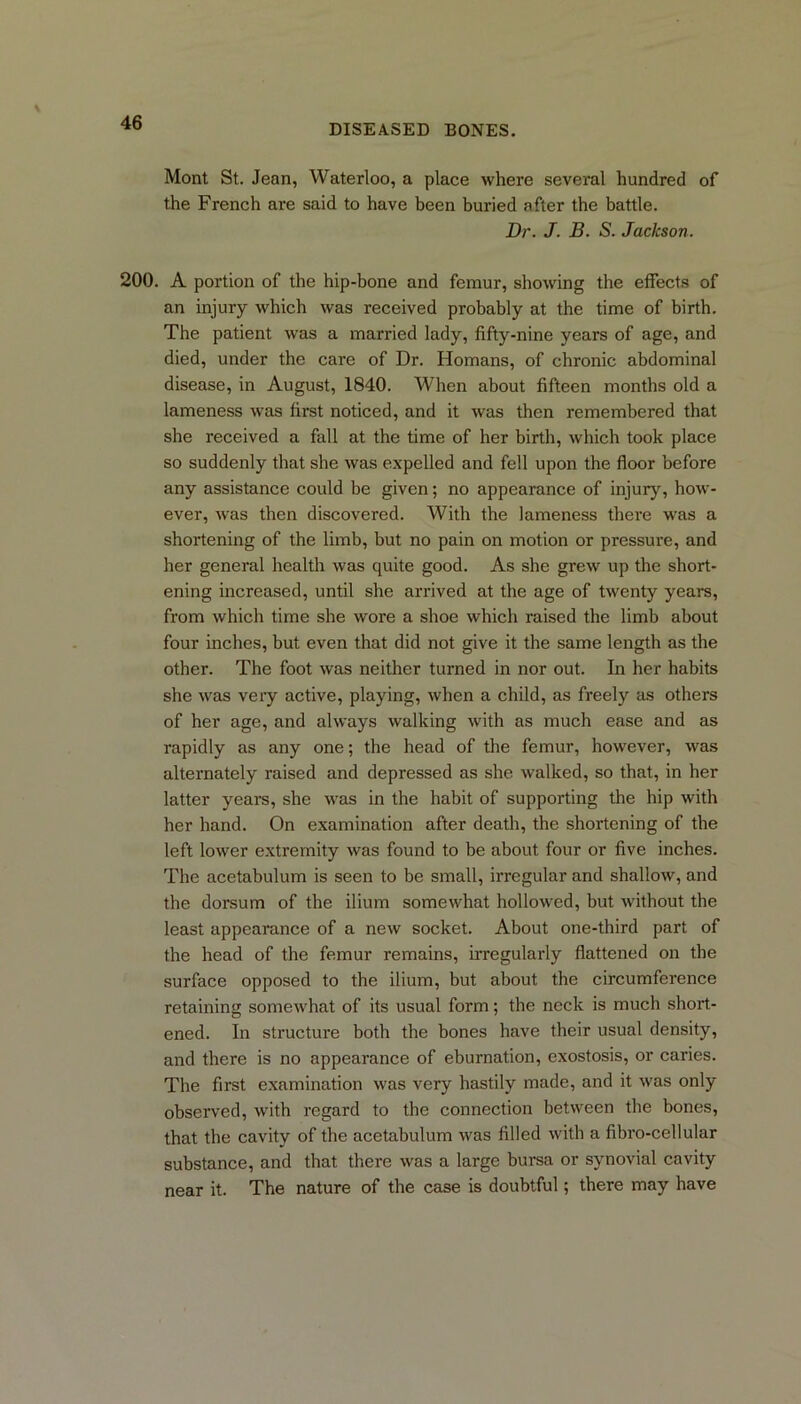 DISEASED BONES. Mont St. Jean, Waterloo, a place where several hundred of the French are said to have been buried after the battle. Dr. J. B. S. Jackson. 200. A portion of the hip-bone and femur, showing the effects of an injury which was received probably at the time of birth. The patient was a married lady, fifty-nine years of age, and died, under the care of Dr. Homans, of chronic abdominal disease, in August, 1840. When about fifteen months old a lameness was first noticed, and it was then remembered that she received a fall at the time of her birth, which took place so suddenly that she was expelled and fell upon the floor before any assistance could be given; no appearance of injury, how- ever, was then discovered. With the lameness there was a shortening of the limb, but no pain on motion or pressure, and her general health was quite good. As she grew up the short- ening increased, until she arrived at the age of twenty years, from which time she wore a shoe which raised the limb about four inches, but even that did not give it the same length as the other. The foot was neither turned in nor out. In her habits she was very active, playing, when a child, as freely as others of her age, and always walking with as much ease and as rapidly as any one; the head of the femur, however, was alternately raised and depressed as she walked, so that, in her latter years, she was in the habit of supporting the hip with her hand. On examination after death, the shortening of the left lower extremity was found to be about four or five inches. The acetabulum is seen to be small, irregular and shallow, and the dorsum of the ilium somewhat hollowed, but without the least appearance of a new socket. About one-third part of the head of the femur remains, irregularly flattened on the surface opposed to the ilium, but about the circumference retaining somewhat of its usual form; the neck is much short- ened. In structure both the bones have their usual density, and there is no appearance of eburnation, exostosis, or caries. The first examination was very hastily made, and it was only observed, with regard to the connection between the bones, that the cavity of the acetabulum was filled with a fibro-cellular substance, and that there was a large bursa or synovial cavity near it. The nature of the case is doubtful; there may have
