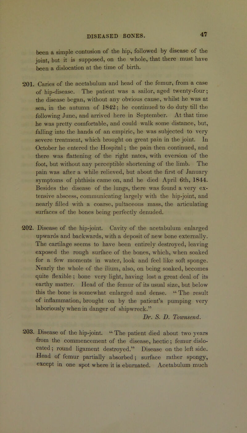 been a simple contusion of the hip, followed by disease of the joint, but it is supposed, on the whole, that there must have been a dislocation at the time of birth. 201. Caries of the acetabulum and head of the femur, from a case of hip-disease. The patient was a sailor, aged twenty-four; the disease began, without any obvious cause, whilst he was at sea, in the autumn of 1842; he continued to do duty till the following June, and arrived here in September. At that time he was pretty comfortable, and could walk some distance, but, falling into the hands of an empiric, he was subjected to very severe treatment, which brought on great pain in the joint. In October he entered the Hospital; the pain then continued, and there was flattening of the right nates, with eversion of the foot, but without any perceptible shortening of the limb. The pain was after a while relieved, but about the first of January symptoms of phthisis came on, and he died April 6th, 1844. Besides the disease of the lungs, there was found a very ex- tensive abscess, communicating largely with the hip-joint, and nearly filled with a coarse, pultaceous mass, the articulating surfaces of the bones being perfectly denuded. 202. Disease of the hip-joint. Cavity of the acetabulum enlarged upwards and backwards, with a deposit of new bone externally. The cartilage seems to have been entirely destroyed, leaving exposed the rough surface of the bones, which, when soaked for a few moments in water, look and feel like soft sponge. Nearly the whole of the ilium, also, on being soaked, becomes quite flexible ; bone very light, having lost a great deal of its earthy matter. Head of the femur of its usual size, but below this the bone is somewhat enlarged and dense. “ The result of inflammation, brought on by the patient’s pumping very laboriously when in danger of shipwreck.” Dr. S. D. Townsend. 203. Disease of the hip-joint. “ The patient died about two years from the commencement of the disease, hectic; femur dislo- cated ; round ligament destroyed.” Disease on the left side. Head of femur partially absorbed; surface rather spongy, except in one spot where it is eburnated. Acetabulum much