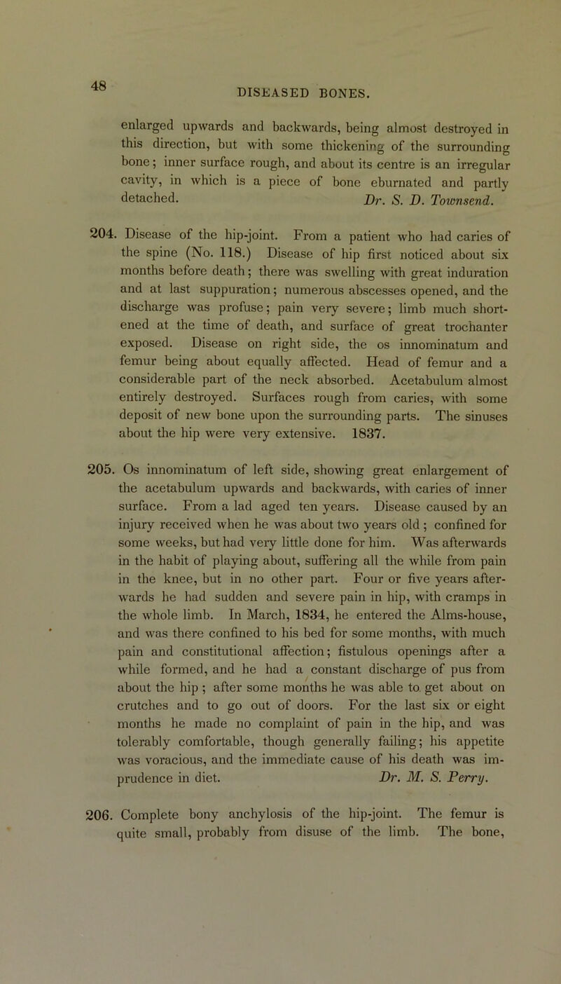 DISEASED BONES. enlarged upwards and backwards, being almost destroyed in this direction, but with some thickening of the surrounding bone; inner surface rough, and about its centre is an irregular cavity, in which is a piece of bone eburnated and partly detached. Dr. S. D. Townsend. 204. Disease of the hip-joint. From a patient who had caries of the spine (No. 118.) Disease of hip first noticed about six months before death; there was swelling with great induration and at last suppuration; numerous abscesses opened, and the discharge was profuse; pain very severe; limb much short- ened at the time of death, and surface of great trochanter exposed. Disease on right side, the os innominatum and femur being about equally affected. Head of femur and a considerable part of the neck absorbed. Acetabulum almost entirely destroyed. Surfaces rough from caries, with some deposit of new bone upon the surrounding parts. The sinuses about the hip were very extensive. 1837. 205. Os innominatum of left side, showing great enlargement of the acetabulum upwards and backwards, with caries of inner surface. From a lad aged ten years. Disease caused by an injury received when he was about two years old ; confined for some weeks, but had veiy little done for him. Was afterwards in the habit of playing about, suffering all the while from pain in the knee, but in no other part. Four or five years after- wards he had sudden and severe pain in hip, with cramps in the whole limb. In March, 1834, he entered the Alms-house, and was there confined to his bed for some months, with much pain and constitutional affection; fistulous openings after a while formed, and he had a constant discharge of pus from about the hip ; after some months he was able to get about on crutches and to go out of doors. For the last six or eight months he made no complaint of pain in the hip, and was tolerably comfortable, though generally failing; his appetite was voracious, and the immediate cause of his death was im- prudence in diet. Dr. M. S. Perry. 206. Complete bony anchylosis of the hip-joint. The femur is quite small, probably from disuse of the limb. The bone,