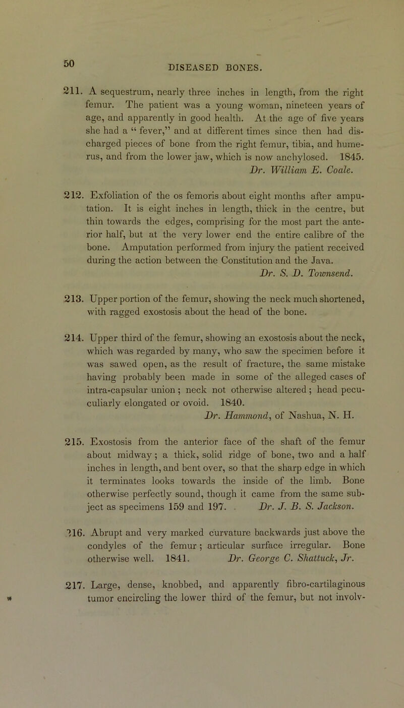 DISEASED BONES. 211. A sequestrum, nearly three inches in length, from the right femur. The patient was a young woman, nineteen years of age, and apparently in good health. At the age of five years she had a “ fever,” and at different times since then had dis- charged pieces of bone from the right femur, tibia, and hume- rus, and from the lower jaw, which is now anchylosed. 1845. Dr. William E. Coale. 212. Exfoliation of the os femoris about eight months after ampu- tation. It is eight inches in length, thick in the centre, but thin towards the edges, comprising for the most part the ante- rior half, but at the very lower end the entire calibre of the bone. Amputation performed from injury the patient received during the action between the Constitution and the Java. Dr. S. D. Townsend. 213. Upper portion of the femur, showing the neck much shortened, with ragged exostosis about the head of the bone. 214. Upper third of the femur, showing an exostosis about the neck, which was regarded by many, who saw the specimen before it was sawed open, as the result of fracture, the same mistake having probably been made in some of the alleged cases of intra-capsular union; neck not otherwise altered; head pecu- culiarly elongated or ovoid. 1840. Dr. Hammond, of Nashua, N. H. 215. Exostosis from the anterior face of the shaft of the femur about midway; a thick, solid ridge of hone, two and a half inches in length, and bent over, so that the sharp edge in which it terminates looks towards the inside of the limb. Bone otherwise perfectly sound, though it came from the same sub- ject as specimens 159 and 197. Dr. J. B. S. Jackson. 116. Abrupt and very marked curvature backwards just above the condyles of the femur; articular surface irregular. Bone otherwise well. 1841. Dr. George C. Shattuck, Jr. 217. Large, dense, knobbed, and apparently fibro-cartilaginous tumor encircling the lower third of the femur, but not involv-