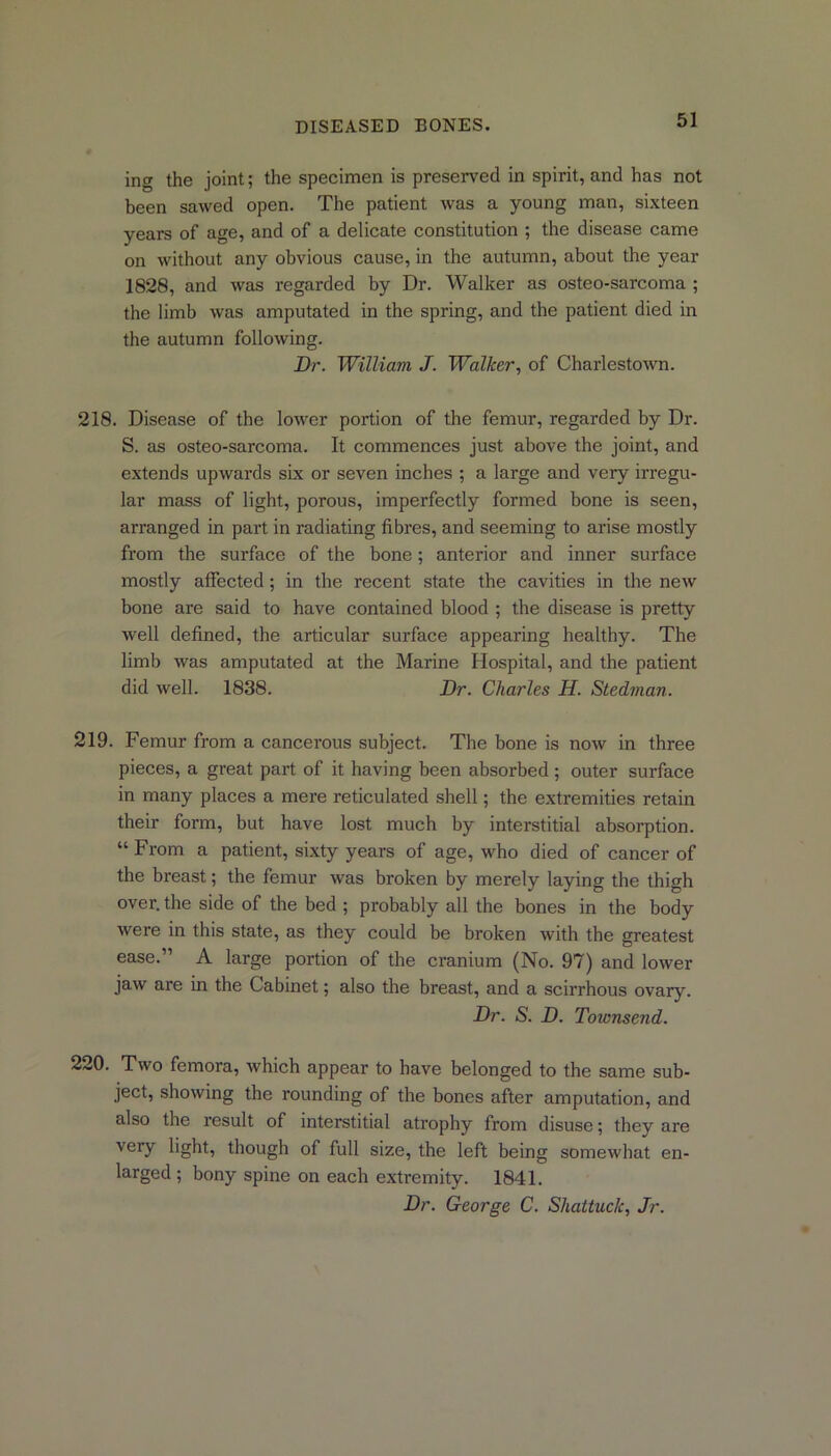 ing the joint; the specimen is preserved in spirit, and has not been sawed open. The patient was a young man, sixteen years of age, and of a delicate constitution ; the disease came on without any obvious cause, in the autumn, about the year 1828, and was regarded by Dr. Walker as osteo-sarcoma ; the limb was amputated in the spring, and the patient died in the autumn following. Dr. William J. Walker, of Charlestown. 218. Disease of the lower portion of the femur, regarded by Dr. S. as osteo-sarcoma. It commences just above the joint, and extends upwards six or seven inches ; a large and very irregu- lar mass of light, porous, imperfectly formed bone is seen, arranged in part in radiating fibres, and seeming to arise mostly from the surface of the bone; anterior and inner surface mostly affected; in the recent state the cavities in the new bone are said to have contained blood ; the disease is pretty well defined, the articular surface appearing healthy. The limb was amputated at the Marine Hospital, and the patient did well. 1838. Dr. Charles H. Stedman. 219. Femur from a cancerous subject. The bone is now in three pieces, a great part of it having been absorbed ; outer surface in many places a mere reticulated shell; the extremities retain their form, but have lost much by interstitial absorption. “ From a patient, sixty years of age, who died of cancer of the breast; the femur was broken by merely laying the thigh over, the side of the bed ; probably all the bones in the body were in this state, as they could be broken with the greatest ease.” A large portion of the cranium (No. 97) and lower jaw are in the Cabinet; also the breast, and a scirrhous ovary. Dr. S. D. Townsend. 220. Two femora, which appear to have belonged to the same sub- ject, showing the rounding of the bones after amputation, and also the result of interstitial ati’ophy from disuse; they are very light, though of full size, the left being somewhat en- larged ; bony spine on each exti’emity. 1841. Dr. George C. Shattuck, Jr.