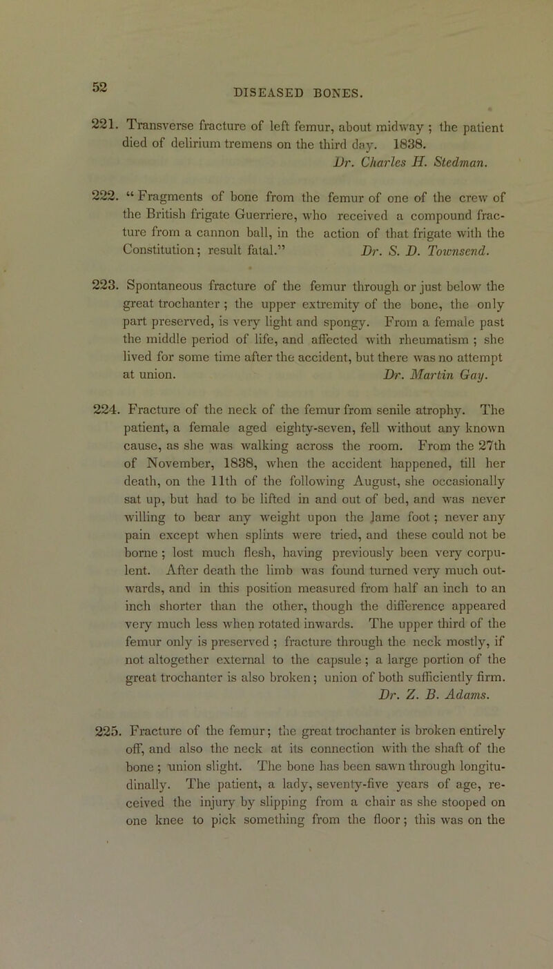 DISEASED BONES. 221. Transverse fracture of left femur, about midway ; the patient died of delirium tremens on the third day. 1838. Dr. Charles H. Stedman. 222. “ Fragments of bone from the femur of one of the crew of the British frigate Guerriere, who received a compound frac- ture from a cannon hall, in the action of that frigate with the Constitution; result fatal.” Dr. S. D. Totcnsend. 223. Spontaneous fracture of the femur through or just below the great trochanter ; the upper extremity of the bone, the only part preserved, is very light and spongy. From a female past the middle period of life, and affected with rheumatism ; she lived for some time after the accident, but there was no attempt at union. Dr. Martin Gay. 224. Fracture of the neck of the femur from senile atrophy. The patient, a female aged eighty-seven, fell without any known cause, as she was walking across the room. From the 27th of November, 1838, when the accident happened, till her death, on the 11th of the following August, she occasionally sat up, but had to be lifted in and out of bed, and was never willing to bear any weight upon the lame foot; never any pain except when splints were tried, and these could not be borne; lost much flesh, having previously been very corpu- lent. After death the limb was found turned very much out- wards, and in this position measured from half an inch to an inch shorter than the other, though the difference appeared very much less when rotated inwards. The upper third of the femur only is preserved ; fracture through the neck mostly, if not altogether external to the capsule; a large portion of the great trochanter is also broken; union of both sufficiently firm. Dr. Z. B. Adams. 225. Fracture of the femur; the great trochanter is broken entirely off, and also the neck at its connection with the shaft of the bone ; union slight. The bone has been sawn through longitu- dinally. The patient, a lady, seventy-five years of age, re- ceived the injury by slipping from a chair as she stooped on one knee to pick something from the floor; this was on the