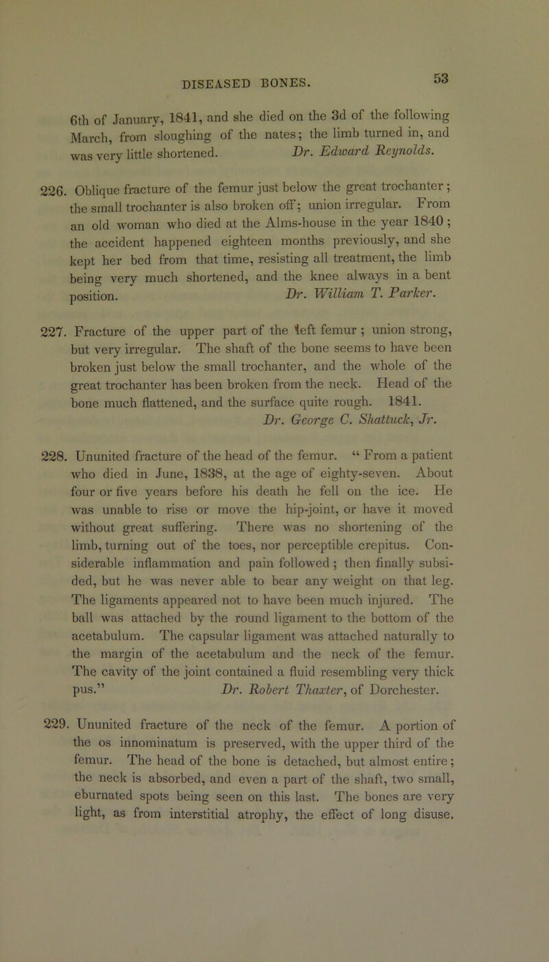 6th of January, 1841, and she died on the 3d of the following March, from sloughing of the nates; the limb turned in, and was very little shortened. Dr. Edward Reynolds. 226. Oblique fracture of the femur just below the great trochanter; the small trochanter is also broken off; union irregular. From an old woman who died at the Alms-house in the year 1840 ; the accident happened eighteen months previously, and she kept her bed from that time, resisting all treatment, the limb being very much shortened, and the knee always in a bent position. Dr. William T. Parker. 227. Fracture of the upper part of the left femur ; union strong, but very irregular. The shaft of the bone seems to have been broken just below the small trochanter, and the whole of the great trochanter has been broken from the neck. Head of the bone much flattened, and the surface quite rough. 1841. Dr. George C. Shattuck, Jr. 228. Ununited fracture of the head of the femur. “ From a patient who died in June, 1838, at the age of eighty-seven. About four or five years before his death he fell on the ice. He was unable to rise or move the hip-joint, or have it moved without great suffering. There was no shortening of the limb, turning out of the toes, nor perceptible crepitus. Con- siderable inflammation and pain followed; then finally subsi- ded, but he was never able to bear any weight on that leg. The ligaments appeared not to have been much injured. The ball was attached by the round ligament to the bottom of the acetabulum. The capsular ligament was attached naturally to the margin of the acetabulum and the neck of the femur. The cavity of the joint contained a fluid resembling very thick pus.” Dr. Robert Thaxter, of Dorchester. 229. Ununited fracture of the neck of the femur. A portion of the os innominatum is preserved, with the upper third of the femur. The head of the bone is detached, but almost entire; the neck is absorbed, and even a part of the shaft, two small, eburnated spots being seen on this last. The bones are very light, as from interstitial atrophy, the effect of long disuse.