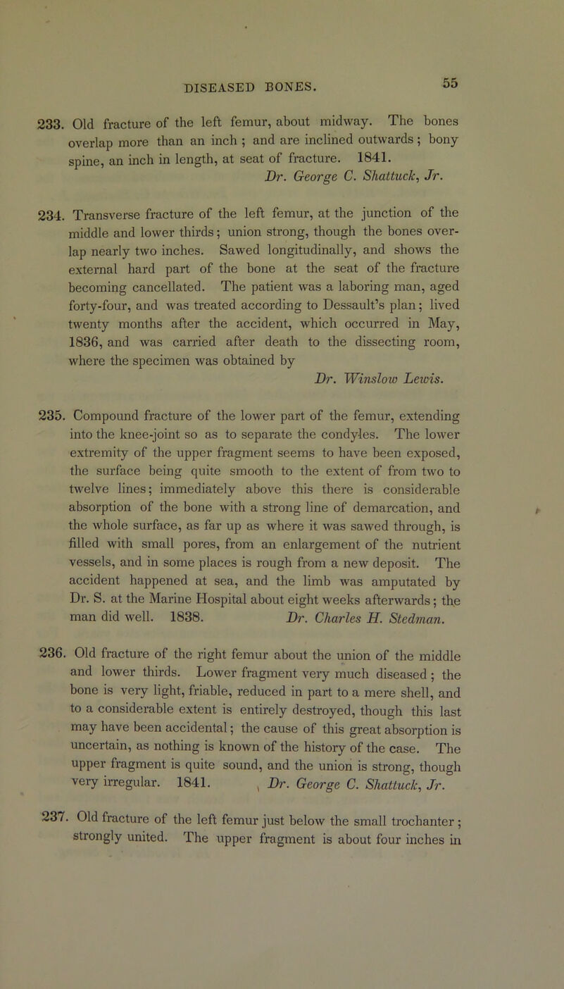 233. Old fracture of the left, femur, about midway. The bones overlap more than an inch ; and are inclined outwards; bony spine, an inch in length, at seat of fracture. 1841. Dr. George C. Shattuck, Jr. 234. Transverse fracture of the left femur, at the junction of the middle and lower thirds; union strong, though the bones over- lap nearly two inches. Sawed longitudinally, and shows the external hard part of the bone at the seat of the fracture becoming cancellated. The patient was a laboring man, aged forty-four, and was treated according to Dessault’s plan; lived twenty months after the accident, which occurred in May, 1836, and was carried after death to the dissecting room, where the specimen was obtained by Dr. Winslow Leiois. 235. Compound fracture of the lower part of the femur, extending into the knee-joint so as to separate the condyles. The lower extremity of the upper fragment seems to have been exposed, the surface being quite smooth to the extent of from two to twelve lines; immediately above this there is considerable absorption of the bone with a strong line of demarcation, and the whole surface, as far up as where it was sawed through, is filled with small pores, from an enlargement of the nutrient vessels, and in some places is rough from a new deposit. The accident happened at sea, and the limb was amputated by Dr. S. at the Marine Hospital about eight weeks afterwards; the man did well. 1838. Dr. Charles H. Stedman. 236. Old fracture of the right femur about the union of the middle and lower thirds. Lower fragment very much diseased ; the bone is very light, friable, reduced in part to a mere shell, and to a considerable extent is entirely destroyed, though this last may have been accidental; the cause of this great absorption is uncertain, as nothing is known of the history of the case. The upper fragment is quite sound, and the union is strong, though very irregular. 1841. , Dr. George C. Shattuck, Jr. 237. Old fracture of the left femur just below the small trochanter ; strongly united. The upper fragment is about four inches in