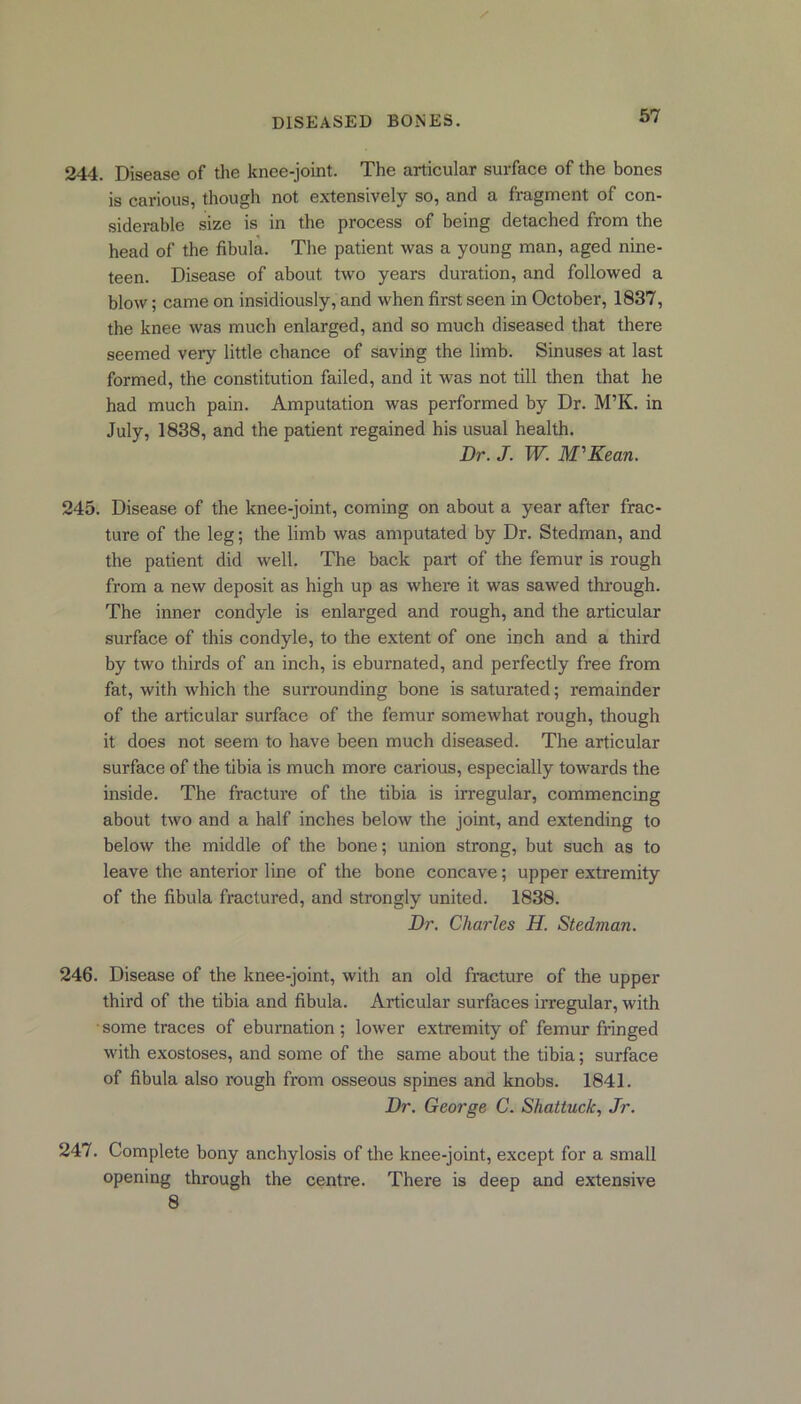 244. Disease of the knee-joint. The articular surface of the bones is carious, though not extensively so, and a fragment of con- siderable size is in the process of being detached from the head of the fibula. The patient was a young man, aged nine- teen. Disease of about two years duration, and followed a blow; came on insidiously, and when first seen in October, 1837, the knee was much enlarged, and so much diseased that there seemed very little chance of saving the limb. Sinuses at last formed, the constitution failed, and it was not till then that he had much pain. Amputation was performed by Dr. M’K. in July, 1838, and the patient regained his usual health. Dr. J. W. M'Kean. 245. Disease of the knee-joint, coming on about a year after frac- ture of the leg; the limb was amputated by Dr. Stedman, and the patient did well. The back part of the femur is rough from a new deposit as high up as where it was sawed through. The inner condyle is enlarged and rough, and the articular surface of this condyle, to the extent of one inch and a third by two thirds of an inch, is eburnated, and perfectly free from fat, with which the surrounding bone is saturated; remainder of the articular surface of the femur somewhat rough, though it does not seem to have been much diseased. The articular surface of the tibia is much more carious, especially towards the inside. The fracture of the tibia is irregular, commencing about two and a half inches below the joint, and extending to below the middle of the bone; union strong, but such as to leave the anterior line of the bone concave; upper extremity of the fibula fractured, and strongly united. 1838. Dr. Charles H. Stedman. 246. Disease of the knee-joint, with an old fracture of the upper third of the tibia and fibula. Articular surfaces irregular, with some traces of eburnation ; lower extremity of femur fringed with exostoses, and some of the same about the tibia; surface of fibula also rough from osseous spines and knobs. 1841. Dr. George C. Shattuck, Jr. 247. Complete bony anchylosis of the knee-joint, except for a small opening through the centre. There is deep and extensive 8