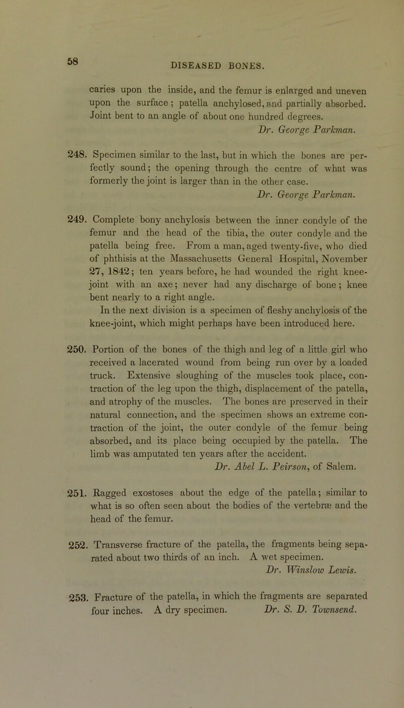 DISEASED BONES. caries upon the inside, and the femur is enlarged and uneven upon the surface; patella anchylosed,and partially absorbed. Joint bent to an angle of about one hundred degrees. Dr. George Parkman. 248. Specimen similar to the last, but in which the bones are per- fectly sound; the opening through the centre of what was formerly the joint is larger than in the other case. Dr. George Parkman. 249. Complete bony anchylosis between the inner condyle of the femur and the head of the tibia, the outer condyle and the patella being free. From a man, aged twenty-five, who died of phthisis at the Massachusetts General Hospital, November 27, 1842; ten years before, he had wounded the right knee- joint with an axe; never had any discharge of bone ; knee bent nearly to a right angle. In the next division is a specimen of fleshy anchylosis of the knee-joint, which might perhaps have been introduced here. 250. Portion of the bones of the thigh and leg of a little girl who received a lacerated wound from being run over by a loaded truck. Extensive sloughing of the muscles took place, con- traction of the leg upon the thigh, displacement of the patella, and atrophy of the muscles. The bones are preserved in their natural connection, and the specimen shows an extreme con- traction of the joint, the outer condyle of the femur being absorbed, and its place being occupied by the patella. The limb was amputated ten years after the accident. Dr. Aiel L. Peirson, of Salem. 251. Ragged exostoses about the edge of the patella; similar to what is so often seen about the bodies of the vertebras and the head of the femur. 252. Transverse fracture of the patella, the fragments being sepa- rated about two thirds of an inch. A wet specimen. Dr. Winslow Lewis. 253. Fracture of the patella, in which the fragments are separated four inches. A dry specimen. Dr. S. D. Townsend.