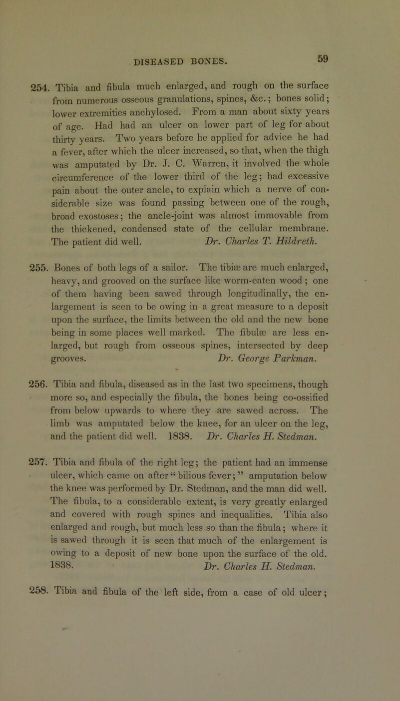 254. Tibia and fibula much enlarged, and rough on the surface from numerous osseous granulations, spines, &c.; bones solid; lower extremities anchylosed. From a man about sixty years of age. Had had an ulcer on lower part of leg for about thirty years. Two years before he applied for advice he had a fever, after which the ulcer increased, so that, when the thigh was amputated by Dr. .T. C. Warren, it involved the whole circumference of the lower third of the leg; had excessive pain about the outer ancle, to explain which a nerve of con- siderable size was found passing between one of the rough, broad exostoses; the ancle-joint was almost immovable from the thickened, condensed state of the cellular membrane. The patient did well. Dr. Charles T. Hildreth. 255. Bones of both legs of a sailor. The tibim are much enlarged, heavy, and grooved on the surface like worm-eaten wood ; one of them having been sawed through longitudinally, the en- largement is seen to be owing in a great measure to a deposit upon the surface, the limits between the old and the new bone being in some places well marked. The fibulae are less en- larged, but rough from osseous spines, intersected by deep grooves. Dr. George Parkman. 256. Tibia and fibula, diseased as in the last two specimens, though more so, and especially the fibula, the bones being co-ossified from below upwards to where they are sawed across. The limb was amputated below the knee, for an ulcer on the leg, and the patient did well. 1838. Dr. Charles H. Stedman. 257. Tibia and fibula of the right leg; the patient had an immense ulcer, which came on after “ bilious fever; ” amputation below the knee was performed by Dr. Stedman, and the man did well. The fibula, to a considerable extent, is very greatly enlarged and covered with rough spines and inequalities. Tibia also enlarged and rough, but much less so than the fibula; where it is sawed through it is seen that much of the enlargement is owing to a deposit of new bone upon the surface of the old. 1838- Dr. Charles H. Stedman. 258. Tibia and fibula of the left side, from a case of old ulcer;