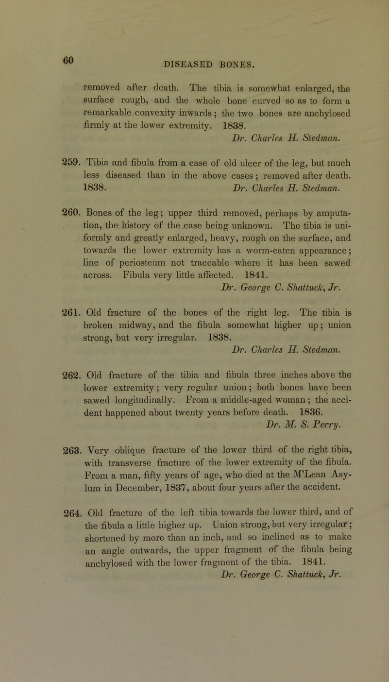 DISEASED BONES. removed after death. The tibia is somewhat enlarged, the surface rough, and the whole bone curved so as to form a remarkable convexity inwards ; the two bones are anchylosed firmly at the lower extremity. 1838. Dr. Charles H. Stedman. 259. Tibia and fibula from a case of old ulcer of the leg, but much less diseased than in the above cases; removed after death. 1838. Dr. Charles H. Stedman. 260. Bones of the leg; upper third removed, perhaps by amputa- tion, the history of the case being unknown. The tibia is uni- formly and greatly enlarged, heavy, rough on the surface, and towards the lower extremity has a worm-eaten appearance; line of periosteum not traceable where it has been sawed across. Fibula very little affected. 1841. Dr. George C. Shattuck, Jr. 261. Old fracture of the bones of the right leg. The tibia is broken midway, and the fibula somewhat higher up; union strong, but very irregular. 1838. Dr. Charles H. Stedman. 262. Old fracture of the tibia and fibula three inches above the lower extremity; very regular union; both bones have been sawed longitudinally. From a middle-aged woman ; the acci- dent happened about twenty years before death. 1836. Dr. M. S. Perry. 263. Very oblique fracture of the lower third of the right tibia, with transverse fracture of the lower extremity of the fibula. From a man, fifty years of age, who died at the M’Lean Asy- lum in December, 1837, about four years after the accident. 264. Old fracture of the left tibia towards the lower third, and of the fibula a little higher up. Union strong, but very irregular; shortened by more than an inch, and so inclined as to make an angle outwards, the upper fragment of the fibula being anchylosed with the lower fragment of the tibia. 1841.