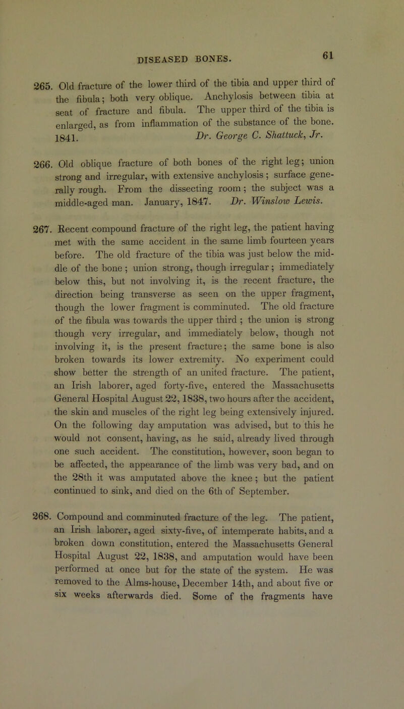 265. Old fracture of the lower third of the tibia and upper third of the fibula; both very oblique. Anchylosis between tibia at seat of fracture and fibula. The upper third of the tibia is enlarged, as from inflammation of the substance of the bone. 1841 _ Dr. George C. Shattuck, Jr. 266. Old oblique fracture of both bones of the right leg; union strong and irregular, with extensive anchylosis ; surface gene- rally rough. From the dissecting room; the subject was a middle-aged man. January, 1847. Dr. Winslow Lewis. 267. Recent compound fracture of the right leg, the patient having met with the same accident in the same limb fourteen years before. The old fracture of the tibia was just below the mid- dle of the bone ; union strong, though irregular; immediately below this, but not involving it, is the recent fracture, the direction being transverse as seen on the upper fragment, though the lower fragment is comminuted. The old fracture of the fibula was towards the upper third ; the union is strong though very irregular, and immediately below, though not involving it, is the present fracture; the same bone is also broken towards its lower extremity. No experiment could show better the strength of an united fracture. The patient, an Irish laborer, aged forty-five, entered the Massachusetts General Hospital August 22,1838, two hours after the accident, the skin and muscles of the right leg being extensively injured. On the following day amputation was advised, but to this he would not consent, having, as he said, already lived through one such accident. The constitution, however, soon began to be affected, the appearance of the limb was very bad, and on the 28th it was amputated above the knee ; but the patient continued to sink, and died on the 6th of September. 268. Compound and comminuted fracture of the leg. The patient, an Irish laborer, aged sixty-five, of intemperate habits, and a broken down constitution, entered the Massachusetts Geneial Hospital August 22, 1838, and amputation would have been performed at once but for the state of the system. He was removed to the Alms-house, December 14th, and about five or six weeks afterwards died. Some of the fragments have