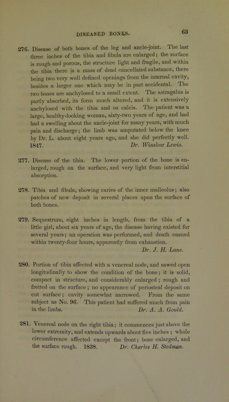 276. Disease of both bones of the leg and ancle-joint. The last three inches of the tibia and fibula are enlarged; the surface is rough and porous, the structure light and fragile, and within the tibia there is a mass of dead cancellated substance, there being two very well defined openings from the internal cavity, besides a larger one which may be in part accidental. The two bones are anchylosed to a small extent. The astragalus is partly absorbed, its form much altered, and it is extensively anchylosed with the tibia and os calcis. The patient was a large, healthy-looking woman, sixty-two years of age, and had had a swelling about the ancle-joint for many years, with much pain and discharge; the limb was amputated below the knee by Dr. L. about eight years ago, and she did perfectly well. 1847. Dr. Winslow Lewis. 277. Disease of the tibia. The lower portion of the bone is en- larged, rough on the surface, and very light from interstitial absorption. 278. Tibia and fibula, showing caries of the inner malleolus; also patches of new deposit in several places upon the surface of both bones. 279. Sequestrum, eight inches in length, from the tibia of a little girl, about six years of age, the disease having existed for several years; an operation was performed, and death ensued within twenty-four hours, apparently from exhaustion. Dr. J. H. Lane. 280. Portion of tibia affected with a venereal node, and sawed open longitudinally to show the condition of the bone; it is solid, compact ha structure, and considei-ably enlarged ; rough and fretted on the surface ; no appearance of periosteal deposit on cut surface; cavity somewhat narrowed. From the same subject as No. 96. This patient had suffered much from pain in the limbs. Dr. A. A. Gould. 281. Venereal node on the right tibia; it commences just above the lower extremity, and extends upwards about five inches ; whole circumference affected except the front; bone enlai’ged, and the surface rough. 1838. Dr. Charles H. Stedman.