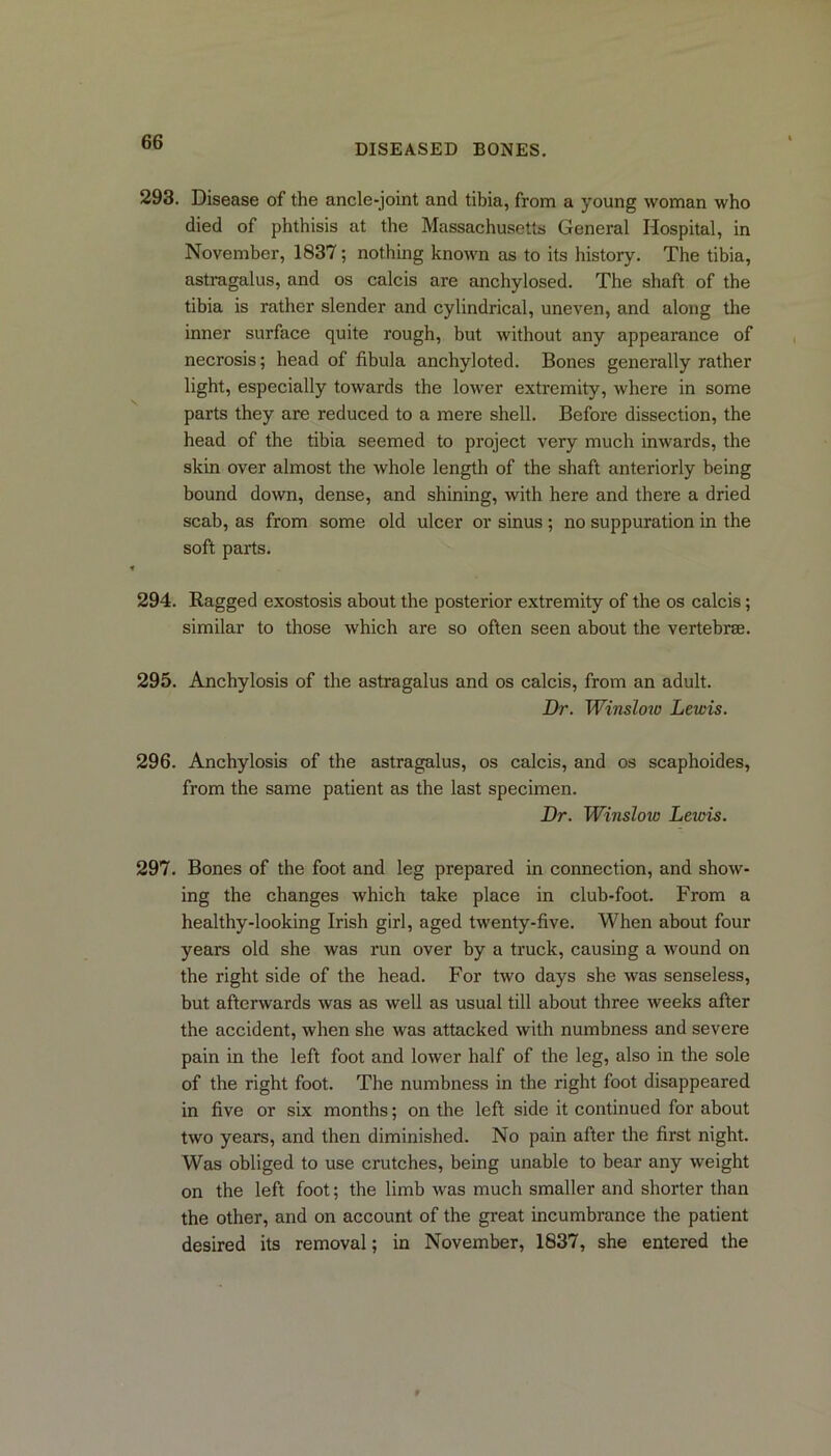 DISEASED BONES. 293. Disease of the ancle-joint and tibia, from a young woman who died of phthisis at the Massachusetts General Hospital, in November, 1837; nothing known as to its history. The tibia, astragalus, and os calcis are anchylosed. The shaft of the tibia is rather slender and cylindrical, uneven, and along the inner surface quite rough, but without any appearance of necrosis; head of fibula anchyloted. Bones generally rather light, especially towards the lower extremity, where in some parts they are reduced to a mere shell. Before dissection, the head of the tibia seemed to project very much inwards, the skin over almost the whole length of the shaft anteriorly being bound down, dense, and shining, with here and there a dried scab, as from some old ulcer or sinus ; no suppuration in the soft parts. 294. Ragged exostosis about the posterior extremity of the os calcis; similar to those which are so often seen about the vertebrae. 295. Anchylosis of the astragalus and os calcis, from an adult. Dr. Winslow Lewis. 296. Anchylosis of the astragalus, os calcis, and os scaphoides, from the same patient as the last specimen. Dr. Winsloio Letvis. 297. Bones of the foot and leg prepared in connection, and show- ing the changes which take place in club-foot. From a healthy-looking Irish girl, aged twenty-five. When about four years old she was run over by a truck, causing a wound on the right side of the head. For two days she was senseless, but afterwards was as well as usual till about three weeks after the accident, when she was attacked with numbness and severe pain in the left foot and lower half of the leg, also in the sole of the right foot. The numbness in the right foot disappeared in five or six months; on the left side it continued for about two years, and then diminished. No pain after the first night. Was obliged to use crutches, being unable to bear any weight on the left foot; the limb was much smaller and shorter than the other, and on account of the great incumbrance the patient desired its removal; in November, 1837, she entered the
