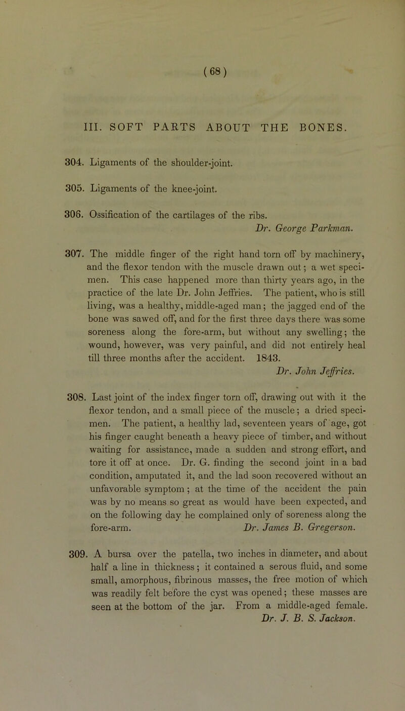 III. SOFT PARTS ABOUT THE BONES. 304. Ligaments of the shoulder-joint. 305. Ligaments of the knee-joint. 308. Ossification of the cartilages of the ribs. Dr. George Parkman. 307. The middle finger of the right hand torn off by machinery, and the flexor tendon with the muscle drawn out; a wet speci- men. This case happened more than thirty years ago, in the practice of the late Dr. John Jeffries. The patient, who is still living, was a healthy, middle-aged man; the jagged end of the bone was sawed off, and for the first three days there was some soreness along the fore-arm, but without any swelling; the wound, however, was very painful, and did not entirely heal till three months after the accident. 1843. Dr. John Jeffries. 308. Last joint of the index finger torn off, drawing out with it the flexor tendon, and a small piece of the muscle; a dried speci- men. The patient, a healthy lad, seventeen years of age, got his finger caught beneath a heavy piece of timber, and without waiting for assistance, made a sudden and strong effort, and tore it off at once. Dr. G. finding the second joint in a bad condition, amputated it, and the lad soon recovered without an unfavorable symptom; at the time of the accident the pain was by no means so great as would have been expected, and on the following day he complained only of soreness along the fore-arm. Dr. James B. Gregerson. 309. A bursa over the patella, two inches in diameter, and about half a line in thickness; it. contained a serous fluid, and some small, amorphous, fibrinous masses, the free motion of which was readily felt before the cyst was opened; these masses are seen at the bottom of the jar. From a middle-aged female. Dr. J. B. S. Jackson.
